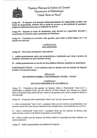 Prefeitura tyílunicípãl da Sstênda de Cananéía
departamento de Administração
"Cidade ^lustre do ^Brasil
Artigo 89 - O imposto será lançado independentemente da regularidade jurídica dos
títulos de propriedade, domínio útil ou posse do terreno, ou da satisfação de quaisquer
exigências administrativas para a utilização do imóvel.
Artigo 90 - Quando se tratar de demolições, estas deverão ser requeridas, devendo o
contribuinte só iniciá-las após autorização da Prefeitura.
Artigo 91 - Considera-se ocorrido o fato gerador, para todos os feitos legais, em 1° de
Janeiro de cada ano.
CAPÍTULO VI
DAS ISENÇÕES
Artigo 92- Fica isento do imposto o bemimóvel:
I - cedido gratuitamente pelos seus proprietários a instituições que visem à pratica da
caridade, constantes em seus estatutos sociais;
o t;
n - cedido gratuitamente ao usodeserviços públicos federais, estaduais ou municipais;
f r
PARÁGRAFO ÚNICO - A Lei ordinária sobre os demais casos de isenções do Imposto
Predial e Territorial Urbano.
TÍTULO IV
DO IMPOSTO SOBRE A TRANSMISSÃO "INTER - VIVOS"
CAPÍTULO I
DO FATO GERADOR E DA INCIDÊNCIA
Artigo 93 - Constitui-se fato gerador do Imposto Sobre a Transmissão "inter-vivos" a
transmissão, a qualquer título, por ato oneroso, de bens imóveis, por natureza ou acessão
física e de direitos reais sobre imóveis, exceto os de garantia, bem como a cessão de direitos a
sua aquisição.
Artigo 94- O imposto sobre transmissão "inter-vivos" poratooneroso incide:
I - sobre a transmissão "inter-vivos", a qualquer título, por ato oneroso, da propriedade ou do
domínio útil de bens imóveis por natureza ou por acessão física, como definidos na Lei Civil;
II - sobre a transmissão "inter-vivos", a qualquer título, por ato oneroso, de direitos reais
sobre imóveis, exceto os de direitos de garantia e as servidões;
III - sobre a cessão, por ato oneroso, de direitos relativos à aquisição dos bens referidos nos
incisos anteriores.
Artigo 95 -Estão compreendidos na incidência do imposto:
 