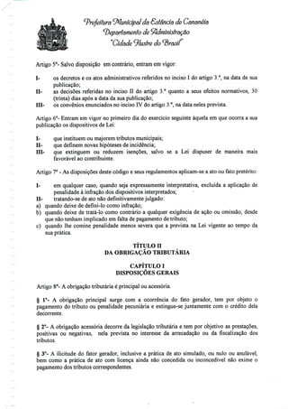Prefeitura Municipaldá &stâncíã de Cananéia
departamento de Sfidmíníôtraçao
"Cidade 9lustre do ^rasíí'
Artigo 5°- Salvo disposição em contrário, entram em vigor:
I- os decretos e os atos administrativos referidos no inciso I do artigo 3.°, na data de sua
publicação;
H- as decisões referidas no inciso II do artigo 3.° quanto a seus efeitos normativos, 30
(trinta) dias após a data da sua publicação;
Hl- os convénios enunciados no inciso IV do artigo 3.°, na data neles prevista.
Artigo 6°- Entram em vigor no primeiro dia do exercício seguinte àquela em que ocorra a sua
publicação os dispositivos de Lei:
I- que instituem ou majorem tributos municipais;
H- que definem novas hipóteses de incidência;
ffl- que extinguem ou reduzem isenções, salvo se a Lei dispuser de maneira mais
favorável ao contribuinte.
Artigo 7° - As disposições deste código e seus regulamentos aplicam-se a ato ou fato pretérito:
I- em qualquer caso, quando seja expressamente interpretativa, excluída a aplicação de
penalidade à infração dos dispositivos interpretados;
H- tratando-se de ato não definitivamentejulgado:
a) quando deixe de defini-lo como infração;
b) quando deixe de tratá-lo como contrário a qualquer exigência de ação ou omissão, desde
que não tenham implicado em falta de pagamento de tributo;
c) quando lhe comine penalidade menos severa que a prevista na Lei vigente ao tempo da
sua prática.
TÍTULO H
DA OBRIGAÇÃO TRIBUTÁRIA
CAPÍTULO I
DISPOSIÇÕES GERAIS
Artigo 8°- A obrigação tributária é principal ou acessória.
§ 1°- A obrigação principal surge com a ocorrência do fato gerador, tem por objeto o
pagamento do tributo ou penalidade pecuniária e extingue-se juntamente com o crédito dela
decorrente.
§ 2°- A obrigação acessória decorre da legislação tributária e tem por objetivo as prestações,
positivas ou negativas, nela prevista no interesse da arrecadação ou da fiscalização dos
tributos.
§ 3°- A ilicitude do fator gerador, inclusive a prática de ato simulado, ou nulo ou anulável,
bem como a prática de ato com licença ainda não concedida ou inconcedível não exime o
pagamento dos tributos correspondentes.
 