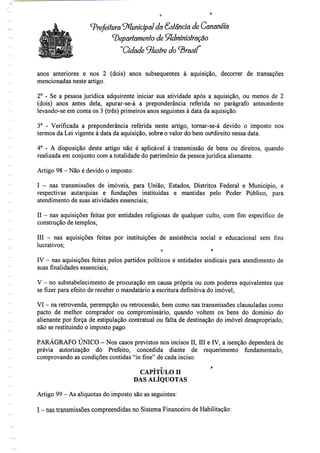 Prefeitura ^Municipal da Sôlancia de Cananéía
cbeparlamenlo de ^dminislração
"Cidade J/usfre do brasil
anos anteriores e nos 2 (dois) anos subsequentes à aquisição, decorrer de transações
mencionadas neste artigo.
2° - Se a pessoa jurídica adquirente iniciar sua atividade após a aquisição, ou menos de 2
(dois) anos antes dela, apurar-se-á a preponderância referida no parágrafo antecedente
levando-se em conta os 3 (três) primeiros anos seguintes à data da aquisição.
3° - Verificada a preponderância referida neste artigo, tornar-se-á devido o imposto nos
termos da Lei vigente à data da aquisição, sobre» o valor do bem ou^direito nessa data.
4° - A disposição deste artigo não é aplicável à transmissão de bens ou direitos, quando
realizada em conjunto com a totalidade do património da pessoa jurídica alienante.
Artigo 98- Nãoé devido o imposto:
I - nas transmissões de imóveis, para União, Estados, Distritos Federal e Município, e
respectivas autarquias e fundações instituídas e mantidas pelo Poder Público, para
atendimento de suas atividades essenciais;
II - nas aquisições feitas por entidades religiosas de qualquer culto, com fim específico de
construção de templos;
III - nas aquisições feitas por instituições de assistência social e educacional sem fins
lucrativos;
o r
IV - nas aquisições feitas pelos partidos políticos e entidades sindicais para atendimento de
suas finalidades essenciais;
V - no substabelecimento de procuração em causa própria ou com poderes equivalentes que
se fizer para efeito de receber o mandatário a escritura definitiva do imóvel;
VI - na retrovenda, perempção ou retrocessão, bem como nas transmissões clausuladas como
pacto de melhor comprador ou compromissário, quando voltem os bens do domínio do
alienante por força de estipulação contratual ou falta de destinação do imóvel desapropriado,
não se restituindo o imposto pago.
PARÁGRAFO ÚNICO - Nos casos previstos nos incisos II, Hl e IV, a isenção dependerá de
prévia autorização do Prefeito, concedida diante de requerimento fundamentado,
comprovando as condições contidas "in fine" de cada inciso.
CAPÍTULO II
DAS ALÍQUOTAS
Artigo 99- As alíquotas do imposto sãoas seguintes:
I - nastransmissões compreendidas no Sistema Financeiro deHabilitação:
 