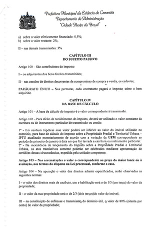 (prefeitura 9flunícípal da <SstâncÍQ de Cananéia
departamento de Administração
"Cidade ^luslte do brasil r
a) sobre o valor efetivamente financiado: 0,5%;
b) sobre o valor restante: 2%;
II - nasdemais transmissões:3%
CAPÍTULO Hl
DO SUJEITO PASSIVO
Artigo 100 - Sãocontribuintes doimposto:
I - os adquirentes dosbens direitos transmitidos;
II - nas cessões de direitos decorrentes de compromisso de compra e venda, os cedentes;
o t
PARÁGRAFO ÚNICO - Nas permutas, cada contratante pagará o imposto sobre o bem
adquirido.
CAPÍTULO IV
DA BASE DE CÁLCULO
Artigo 101- A base de cálculo do imposto é o valor correspondente à transmissão.
Artigo 102 - Para efeito de recolhimento do imposto, deverá serutilizado o valor constante da
escritura ou do instrumento particular de transmissão ou cessão.
1° - Em nenhum hipótese esse valor poderá ser inferior ao valor do imóvel utilizado no
exercício, para base de cálculo do imposto sobre a Propriedade Predial e Territorial Urbana -
IPTU atualizado monetariamente de acordo com a variação da UFM correspondente ao
período de primeiro dejaneiro à data em que for lavrada a escritura ou instrumento particular.
2° - Na inexistência de lançamento do Imposto sobre a Propriedade Predial e Territorial
Urbana, os atos translativos somente poderão ser celebrados mediante apresentação de
certidões dessas circunstâncias, expedida pela unidade competente.
Artigo 103 - Nas arrematações o valor o correspondente ao preço do maior lance ou à
avaliação, nos termos do disposto na Lei processual, conforme o caso.
Artigo 104 - Na apuração o valor dos direitos adiante especificados, serão observadas as
seguintes normas:
I - o valor dos direitos reais de usufruto, uso e habilitação será o de 1/3(um terço) do valor da
propriedade;
II - o valor da nua-propriedade será o de2/3 (dois terços)do valor do imóvel;
III - na constituição de enfiteuse e transmissão., do domínio útil, o, valor de 80% (oitenta por
cento) do valor da propriedade;
 