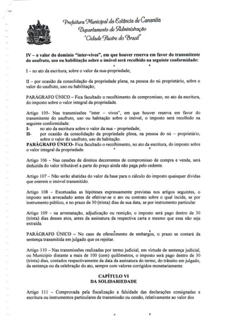 (prefeitura (Municipal da Sôtência de Cananéia
departamento de Administração
"Cidade 9/zAS/re
IV - o valor do domínio "inter-vivos", em que houver reserva em favor do transmitente
do usufruto, uso ou habilitação sobre o imóvel será recolhido na seguinte conformidade:
o f;
I - no atoda escritura, sobre o valor da nua-propriedade;
II - por ocasião da consolidação da propriedade plena, na pessoa do nu proprietário, sobre o
valor do usufruto, uso ou habilitação;
PARÁGRAFO ÚNICO - Fica facultado o recolhimento de compromisso, no ato da escritura,
do imposto sobre o valor integral da propriedade.
Artigo 105- Nas transmissões "inter - vivos", em que houver reserva em favor do
transmitente do usufruto, uso ou habitação sobre o imóvel, o imposto será recolhido na
seguinte conformidade:
I- no ato da escritura sobre o valor da nua- propriedade;
H- por ocasião da consolidação da propriedade plena, na pessoa do nu - proprietário,
sobre o valor do usufruto, uso de habitação.
PARÁGRAFO ÚNICO- Fica facultado o recolhimento, no ato da escritura, do imposto sobre
o valor integral da propriedade. ° '
Artigo 106 - Nas cessões de direitos decorrentes de compromisso de compra e venda, será
deduzida do valor tributável a parte do preço ainda não paga pelo cedente.
Artigo 107 - Não serão abatidas do valor da base para o cálculo do imposto quaisquer dívidas
que onerem o imóvel transmitido.
Artigo 108 - Excetuadas as hipóteses expressamente previstas nos artigos seguintes, o
imposto será arrecadado antes de efetivar-se o ato ou contrato sobre o qual incide, se por
instrumento público, e no prazo de 30 (trinta) dias de sua data, se por instrumentoparticular.
Artigo 109 - na arrematação, adjudicação ou remição, o imposto será pago dentro de 30
(trinta) dias desses atos, antes da assinatura da respectiva carta e mesmo que essa não seja
extraída.
' ' Q '
PARÁGRAFO ÚNICO - No caso de oferecimento de embargos, o prazo se contará da
sentença transmitida em julgado que os rejeitar.
Artigo 110 - Nas transmissões realizadas por termo judicial, em virtude de sentença judicial,
ou Município distante a mais de 100 (cem) quilómetros, o imposto será pago dentro de 30
(trinta) dias, contados respectivamente da data da assinatura do termo, do trânsito emjulgado,
da sentença ou da celebração do ato, sempre com valores corrigidos monetariamente.
CAPÍTULO VI
DA SOLIDARIEDADE
Artigo 111 - Comprovada pela fiscalização a falsidade das declarações consignadas e
escritura ou instrumentos particulares de transmissão ou cessão, relativamente ao valor dos
 