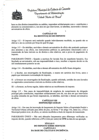 t
(prefeitura Municipal da Ssfêndâ à Cananéíô
(Departamento de ÇfidmíníslrãÇâO
"Cidade ilustre do brasil
bens ou dos direitos transmitidos ou cedidos, respondem solidariamente com o contribuinte o
alienante ou concessionário e, nos atos em que intenderem, os tabeliães, escrevendo e demais
serventuários de ofício.
o r
CAPÍTULO VH
DA RESTITUIÇÃO DO IMPOSTO
Artigo 112 - O imposto será restituído quando indevidamente recolhido, ou quando não se
efetivar o ato ou contrato por força do qual foi pago.
Artigo 113 - Os tabeliães, escrivães e demais serventuários de oficio não praticado quaisquer
atos atinentes a seu ofício, nos instrumentos públicos ou particulares relacionados com a
transmissão de bens imóveis ou de direitos a eles relativos, sem a prova do pagamento do
imposto.
PARÁGRAFO ÚNICO - Quando a escritura for lavrada fora do expediente bancário, fica
facultado ao serventuário, sob sua responsabilidade e risco, recolher o imposto devido no dia
útil imediatamente posterior aoato.
Artigo 114 - Ostabeliães, escrivães e demais serventuários de oficio ficam obrigados:
I - a facultar, aos encarregados da fiscalização, o exame em cartórios dos livros, autos e
papéis que interessem à arrecadação do imposto;
II - a fornecer aos encarregados dafiscalização,quando solicitada, certidão dos atos lavrados
ou registrados concernentes a imóveis ou direitos a eles relativos;
III - a fornecer, na forma regular, dados relativos ao recolhimento doimposto.
Artigo 115 - Nos casos de impossibilidade de exigência do cumprimento da obrigação
principal pelo contribuinte, respondem solidariamente com ele,nos atos em que intenderem
ou pelas omissões de que forem responsáveis, os tabeliães, escrivães e demais serventuários
de ofício.
CAPÍTULO VIII
DISPOSIÇÕES GERAIS ,
Artigo 116 - Em caso de incorreção do lançamento do Imposto Sobre a Propriedade Predial e
Territorial Urbana utilizado para efeito de piso, na forma 1° do artigo 102,desta Lei, o Fisco
Municipal poderá rever, de ofício, os valores recolhidos a título do imposto de transmissão.
PARÁGRAFO ÚNICO - Não será efetuados lançamentos para diferenças verificadas no
imposto devido, quando inferiores a 20% (vinte por cento) da UFM na data de sua apuração.
TÍTULO V
DO IMPOSTO SOBRE SERVIÇOS
CAPÍTULO I
DA BASE DE CÁLCULO E INCIDÊNCIA
 