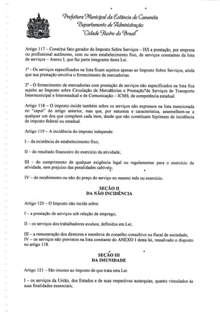 Prefeitura Municipal da &stândã de Gananèiã
departamento de Administração
"Cidade ^lustre do brasil
Artigo 117 - Constitui fato gerador doImposto Sobre Serviços - ISS a prestação, porempresa
ou profissional autónomo, com ou sem estabelecimento fixo, de serviços constantes da lista
de serviços - Anexo I, quefazparte integrante desta Lei.
1° - Os serviços especificados na lista ficam sujeitos apenas ao Imposto Sobre Serviços, ainda
que sua prestação envolva o fornecimento de mercadorias.
2° - O fornecimento de mercadorias com prestação de serviços não especificados na lista fica
sujeito ao Imposto sobre Circulação de Mercadorias e Prestaçãorde Serviços de Transporte
Intermunicipal e Interestadual e de Comunicação - ICMS, de competência estadual.
Artigo 118 - O imposto incide também sobre os serviços não expressos na lista mencionada
no "caput" do artigo anterior, mas que, por natureza e característica, assemelhem-se a
qualquer um dos que compõem cada item, desde que não constituam hipóteses de incidência
de imposto federal ou estadual.
Artigo 119 - Aincidência do imposto independe:
I - daexistência deestabelecimento fixo;
II - doresultadofinanceirodo exercício daatividade;
III - do cumprimento de qualquer exigência legal ou regulamentar para o exercício da
atividade, sem prejuízo das penalidadescabíveis;
IV - do recebimento ou não do preço do serviço no mesmo mês ou exercício.
SEÇÃO n
DA NÃO INCIDÊNCIA
Artigo 120 - OImposto nãoincide sobre:
I - a prestação de serviços sobrelação deemprego;
II - os serviços dostrabalhadores avulsos, definidos emLei;
III - a remuneração dos diretores e membros de conselho consultivo oufiscalde sociedade;
IV - os serviços não previstos na lista constante do ANEXO I desta lei, ressalvado o disposto
no artigo 118.
o r
SEÇÃO m
DA IMUNIDADE
Artigo 121- Sãoimunes ao imposto de quetrata esta Lei:
I - os serviços da União, dos Estados e de suas respectivas autarquias, quanto vinculados às
suas finalidades essenciais;
 