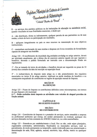 II - os serviços dos partidos políticos ou de instituições de educação ou assistênciasocial,
quando vinculados às suas finalidades essenciais, e desdeque:
A - não distribuam, direta ou indiretamente, qualquer parcela de seu património ou de suas
rendas, a título de lucro ou participação em resultados;
B - apliquem integralmente no país os seus recursos na manutenção de seus objetivos
institucionais;
C - mantenham escrituração de suas receitas e despesas em livros revestidos de formalidades
capazes de assegurar sua exatidão.
Artigo 122- O recolhimento da imunidade das0 entidades arrolada^ no artigo anterior, deverá
ser solicitado anualmente, até o último dia do exercício anterior àquele em que vigorará o
benefício, devendo o pedido formulado ser instruído com a documentação fixada em
regulamento.
1° - Em se tratando de início de atividades, o benefício deverá ser requerido no prazo de 30
(trinta) dias contados da data da inscrição na repartição fiscal.
2° - A inobservância do disposto neste artigo ou o não preenchimento dos requisitos
enunciados no inciso II do artigo anterior, implicará na perda imediata do benefício e no
consequente enquadrado do contribuinte no regime de apuração mensal do Imposto.
SEÇÃO IV
DA ISENÇÃO
Artigo 123- Ficam do Imposto os contribuintes definidos como microempresas, nos termos
do que dispuser a lei municipal. o r
§ 1° - Estão excluídos deste imposto as atividades com veículos de aluguel providos de
tração animal.
CAPÍTULO H
DO SUJEITO PASSIVO
SEÇÃOI
DO CONTRIBUINTE
Artigo 124- Contribuinte do Imposto é o prestador de serviços, assim entendido a empresa
ou profissional autónomo que exerça, em caráter permanente ou eventual, quaisquer dos
serviços elencados na lista constante do ANEXO I desta Lei, ou a eles assemelhados.
Artigo 125 - Entende-se por estabelecimento o local, fixo ou não, onde sejam planejados,
organizados contratados, administrados, fiscalizados ou executados serviços, total ou
parcialmente, de modo permanente ou temporário, sendo irrelevante para sua caracterização a
denominação de sede, filial, agência, sucural, escritório, loja, oficina, matriz ou quaisquer
outras.
 