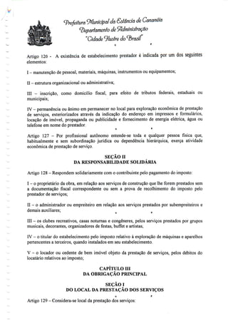 • (prefeitura Municipal da Gstândõ de Cananeiâ
Departamento de Administração
"Cidade 9/^s/re do ^Brasil
Artigo 126 - A existência de estabelecimento prestador é indicada por um dos seguintes
elementos:
I - manutenção depessoal, materiais, máquinas, instrumentos ou equipamentos;
II - estrutura organizacional ou administrativa;
III - inscrição, como domicílio fiscal, para efeito de tributos federais, estaduais ou
municipais;
IV - permanência ou ânimo em permanecer no local para exploração económica de prestação
de serviços, exteriorizados através da indicação do endereço em impressos e formulários,
locação de imóvel, propaganda ou publicidade e fornecimento de energia elétrica, água ou
telefone em nome do prestador.
O f'
Artigo 127 - Por profissional autónomo entende-se toda e qualquer pessoa física que,
habitualmente e sem subordinação jurídica ou dependência hierárquica, exerça atividade
económica de prestação de serviço.
SEÇÃO n
DA RESPONSABILIDADE SOLIDÁRIA
Artigo 128 - Respondem solidariamente como contribuintepelo pagamento doimposto:
I - o proprietário da obra, em relação aos serviços de construção que lhe forem prestados sem
a documentação fiscal correspondente ou sem a prova de recolhimento do imposto pelo
prestador de serviços;
II - o administrador ou empreiteiro em relação aos serviços prestados por subempreiteiros e
demais auxiliares; o r
III - os clubes recreativos, casas noturnas e congéneres, pelos serviços prestados por grupos
musicais, decorantes, organizadores de festas, buffet e artistas;
IV - o titular do estabelecimento pelo imposto relativo à exploração de máquinas e aparelhos
pertencentes a terceiros, quando instalados em seu estabelecimento.
V - o locador ou cedente de bem imóvel objeto da prestação de serviços, pelos débitos do
locatário relativos ao imposto;
CAPÍTULO III
DA OBRIGAÇÃO PRINCIPAL
SEÇÃOI
DO LOCAL DA PRESTAÇÃO DOS SERVIÇOS
c t
Artigo 129 - Considera-se local da prestação dosserviços:
 