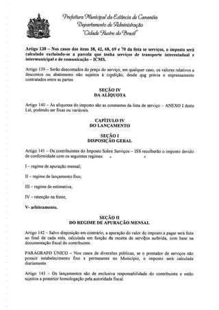 Prefeitura Municipal da Ssíêndã de Canonéiâ
departamento de SfidmínístrãÇâo
"Cidade 9fafre do ^rasií'
Artigo 138 - Nos casos dos itens 38, 42, 68, 69 e 70 da lista se serviços, o imposto será
calculado excluindo-se a parcela que tenha serviços de transporte interestadual e
intermunicipal e decomunicação - ICMS.
Artigo 139- Serão descontados do preço do serviço, em qualquer caso, os valores relativos a
descontos ou abatimento não sujeitos à coondição, desde que prévia e expressamente
contratados entre as partes.
SEÇÃO IV
DA ALÍQUOTA
Artigo 140 - As aliquotas do imposto sãoas constantes da lista de serviço - ANEXO I desta
Lei, podendo ser fixas ou variáveis.
CAPÍTULO IV
DO LANÇAMENTO
SEÇÃOI
DISPOSIÇÃO GERAL
Artigo 141 - Os contribuintes do Imposto Sobre Serviços - ISS recolherão o imposto devido
de conformidade com os seguintes regimes: o r-
I - regime deapuração mensal;
II - regime delançamento fixo;
III - regime deestimativa;
IV - retenção nafonte;
V- arbitramento.
SEÇÃO H
DO REGIME DE APURAÇÃO MENSAL
Artigo 142- Salvo disposição em contrário, a apuração do valor do imposto a pagar será feita
ao final de cada mês, calculada em função da receita de serviÇos auferida, com base na
documentação fiscal do contribuinte.
PARÁGRAFO ÚNICO - Nos casos de diversões públicas, se o prestador de serviços não
possuir estabelecimento fixo e permanente no Município, o imposto será calculada
diariamente.
Artigo 143 - Os lançamentos são de exclusiva responsabilidade do contribuinte e estão
sujeitos a posterior homologação pela autoridade fiscal.
 