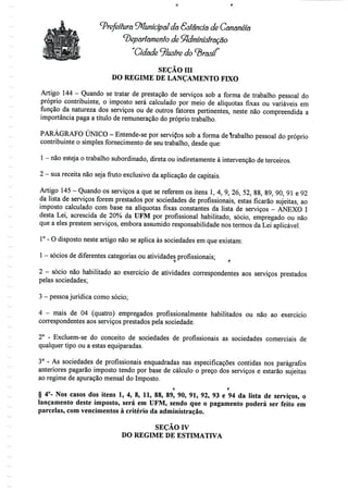 ^Prefeitura ^Municipal da Sstência de Cananéía
departamento de Administração
"Cidade ^lustre do ^rasíí
SEÇÃO ra
DO REGIME DE LANÇAMENTO FIXO
Artigo 144 - Quando se tratar de prestação de serviços sob a forma de trabalho pessoal do
próprio contribuinte, o imposto será calculado por meio de alíquotas fixas ou variáveis em
função da natureza dos serviços ou de outros fatores pertinentes, neste não compreendida a
importância paga a título de remuneração do próprio trabalho.
PARÁGRAFO ÚNICO - Entende-se por servidos sob a forma detrabalho pessoal do próprio
contribuinte o simples fornecimento de seu trabalho, desde que:
1 - não esteja o trabalho subordinado, direta ou indiretamente à intervenção deterceiros.
2 - suareceita não seja fruto exclusivo da aplicação decapitais.
Artigo 145- Quando os serviços a que se referem os itens l, 4, 9, 26, 52, 88, 89, 90, 91 e 92
da lista de serviços forem prestados por sociedades de profissionais, estas ficarão sujeitas, ao
imposto calculado com base na alíquotas fixas constantes da lista de serviços - ANEXO I
desta Lei, acrescida de 20% da UFM por profissional habilitado, sócio, empregado ou não
que a eles prestem serviços, embora assumido responsabilidadenos termos da Lei aplicável.
1° - O disposto neste artigo não se aplica às sociedades em que existam:
1 - sócios dediferentes categorias ou atividades profissionais;
2 - sócio não habilitado ao exercício de atividades correspondentes aos serviços prestados
pelas sociedades;
3 - pessoa jurídica como sócio;
4 - mais de 04 (quatro) empregados profissionalmente habilitados ou não ao exercício
correspondentes aos serviços prestados pela sociedade.
2° - Excluem-se do conceito de sociedades de profissionais as sociedades comerciais de
qualquer tipo ou a estas equiparadas.
3° - As sociedades de profissionais enquadradas nas especificações contidas nos parágrafos
anteriores pagarão imposto tendo por base de cálculo o preço dos serviços e estarão sujeitas
ao regime de apuração mensal do Imposto.
O f:
§ 4°- Nos casos dos itens l, 4, 8, 11, 88, 89, 90, 91, 92, 93 e 94 da lista de serviços, o
lançamento deste imposto, será em UFM, sendo que o pagamento poderá ser feito em
parcelas, com vencimentos à critério daadministração.
SEÇÃO IV
DO REGIME DE ESTIMATIVA
 