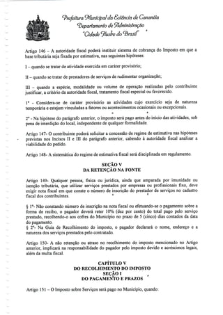Prefeitura Municipal dá Estância de Cananéía
^Departamento de Administração
"Cidade ^lustre do brasil
Artigo 146 - A autoridade fiscal poderá instituir sistema de cobrança do Imposto em que a
base tributária seja fixada por estimativa, nas seguintes hipóteses:
I - quando setratar de atividade exercida emcaráter provisório;
II - quando setratar de prestadores de serviços de rudimentar organização;
III - quando a espécie, modalidade ou volume de operação realizadas pelo contribuinte
justificar, a critério da autoridade fiscal, tratamento fiscal especial ou favorecido.
1° - Considera-se de caráter provisório as atividades cujo exercício seja de natureza
temporária e estejam vinculadas a fatores ou acontecimentos ocasionais ou excepcionais.
2° - Na hipótese do parágrafo anterior, o imposto será pago antes do início das atividades, sob
pena de interdição do local, independente de qualquer formalidade.
Artigo 147-O contribuinte poderá solicitar a concessão de regime de estimativa nas hipóteses
previstas nos Incisos II e III do parágrafo anterior, cabendo à autoridade fiscal analisar a
viabilidade do pedido.
Artigo 148-A sistemática do regime de estimativa fiscal será disciplinada em regulamento.
SEÇÃO V
DA RETENÇÃO NA FONTE
Artigo 149- Qualquer pessoa, física ou jurídica, ainda que amparada por imunidade ou
isenção tributária, que utilizar serviços prestados por empresas ou profissionais fixo, deve
exigir nota fiscal em que conste o número de inscrição do prestador de serviços no cadastro
fiscal dos contribuintes. ° r
§1°- Não constando número de inscrição na nota fiscal ou efetuando-se o pagamento sobre a
forma de recibo, o pagador deverá reter 10% (dez por cento) do total pago pelo serviço
prestado, recolhendo-o aos cofres do Município no prazo de 5 (cinco) dias contados da data
do pagamento.
§ 2°- Na Guia de Recolhimento do imposto, o pagador declarará o nome, endereço e a
natureza dos serviços prestados pelo contratado.
Artigo 150- A não retenção ou atraso no recolhimento do imposto mencionado no Artigo
anterior, implicará na responsabilidade do pagador pelo imposto devido e acréscimos legais,
além da multa fiscal.
CAPÍTULO V
DO RECOLHIMENTO DO IMPOSTO
SEÇÃO I
DO PAGAMENTO E PRAZOS
Artigo 151-0 Imposto sobre Serviços será pago no Município, quando:
 