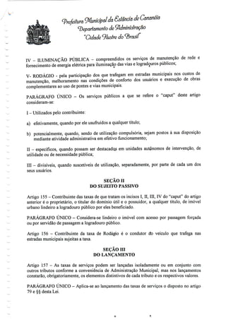 (prefeitura Municipal da Saneia de Cananéia
^parlamento de 9}dmmislração
"Cidade Vluslre do ^Br
IV - ILUMINAÇÃO PÚBLICA - compreendidos os serviços de manutenção de rede e
fornecimento de energia elétrica para iluminação das vias e logradouros públicos;
V- RODÁGIO - pela participação dos que trafegam em estradas municipais nos custos de
manutenção, melhoramento nas condições de conforto dos usuários e execução de obras
complementares ao uso de pontes e vias municipais.
PARÁGRAFO ÚNICO - Os serviços públicos a que se refere o "caput" deste artigo
consideram-se:
I - Utilizados pelo contribuinte:
a) efetivamente, quando por ele usufruídos a qualquer título;
b) potencialmente, quando, sendo de utilização compulsória, sejam postos à sua disposição
mediante atividade administrativa em efetivofuncionamento;
II - específicos, quando possam ser destacados em unidades autpnomos de intervenção, de
utilidade ou de necessidade pública;
III - divisíveis, quando suscetíveis de utilização, separadamente, por parte de cada um dos
seus usuários.
SEÇÃO n
DO SUJEITO PASSIVO
Artigo 155 - Contribuinte das taxas de que tratam os incisos I, II, III, IV do "caput" do artigo
anterior é o proprietário, o titular do domínio útil e o possuidor, a qualquer título, de imóvel
urbano lindeiro a logradouro público por eles beneficiado.
PARÁGRAFO ÚNICO - Considera-se lindeiro o imóvel com acesso por passagem forçada
ou por servidão de passagem a logradouro público.
Artigo 156 - Contribuinte da taxa de Rodágio é o condutor do veículo que trafega nas
estradas municipais sujeitas a taxa.
SEÇÃO m
DO LANÇAMENTO
Artigo 157 - As taxas de serviços podem ser lançadas isoladamente ou em conjunto com
outros tributos conforme a conveniência de Administração Municipal, mas nos lançamentos
constarão, obrigatoriamente, os elementos distintivos de cada tributo e os respectivos valores.
PARÁGRAFO ÚNICO - Aplica-se ao lançamento das taxas de serviços o disposto no artigo
79 e §§ desta Lei.
 