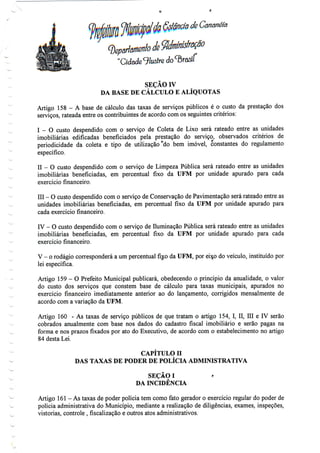 f
de Cãnanéiã
"Cidade9/usíre
SEÇÃO IV
DA BASE DE CÁLCULO E ALÍQUOTAS
Artigo 158 - A base de cálculo das taxas de serviços públicos é o custo da prestação dos
serviços, rateada entre os contribuintes de acordo com os seguintes critérios:
I - O custo despendido com o serviço de Coleta de Lixo será rateado entre as unidades
imobiliárias edificadas beneficiados pela prestação do serviço, observados critérios de
periodicidade da coleta e tipo de utilização °do bem imóvel, Constantes do regulamento
específico.
II - O custo despendido com o serviço de Limpeza Pública será rateado entre as unidades
imobiliárias beneficiadas, em percentual fixo da UFM por unidade apurado para cada
exercício financeiro.
III - O custo despendido com o serviço de Conservação de Pavimentação será rateado entre as
unidades imobiliárias beneficiadas, em percentual fixo da UFM por unidade apurado para
cada exercício financeiro.
IV - O custo despendido com o serviço de Iluminação Pública será rateado entre asunidades
imobiliárias beneficiadas, em percentual fixo da UFM por unidade apurado para cada
exercício financeiro.
V - o rodágio corresponderá a um percentual fixo da UFM, por eixo do veículo, instituídopor
lei específica.
Artigo 159 - O Prefeito Municipal publicará, obedecendo o princípio da anualidade, o valor
do custo dos serviços que constem base de cálculo para taxas municipais, apurados no
exercício financeiro imediatamente anterior ao do lançamento, corrigidos mensalmente de
acordo com a variação da UFM.
Artigo 160 - As taxas de serviço públicos de que tratam o artigo 154, I, II, Hl e IV serão
cobrados anualmente com base nos dados do cadastro fiscal imobiliário e serão pagas na
forma e nos prazos fixados por ato do Executivo, de acordo com o estabelecimento no artigo
84 desta Lei.
CAPÍTULO II
DAS TAXAS DE PODER DE POLÍCIA ADMINISTRATIVA
SEÇÃO I r
DA INCIDÊNCIA
Artigo 161- As taxas de poder polícia tem como fato gerador o exercício regular do poder de
polícia administrativa do Município, mediante a realização de diligências, exames, inspeções,
vistorias, controle , fiscalização e outros atos administrativos.
 