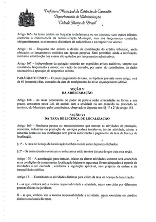 ^Prefeitura Municipal do. Estância de Cananéía
departamento de Administração
"Cidade 9lustre do <Braaf
Artigo 165- As taxas podem ser lançadas isoladamente ou em conjunto com outros tributos,
conforme a conveniência da Administração Municipal, mas nos lançamentos constarão,
obrigatoriamente, os elementos distintivos de cada tributo e os respectivos valores.
Artigo 166 - Enquanto não extinto o direito de constituição do crédito tributário, serão
efetuados os lançamentos omitidos nas épocas próprias. Será permitido ainda a retificação,
mediante substituição dos avisos não quitados por lançamentos substitutivos.
Artigo 167 - Independente da quitação poderão ser expedidos avisos auditivos, sempre que
constatado lançamento a menor, em razão de omissão, por parte do contribuinte, de dados
necessários à apuração do respectivo crédito.
PARÁGRAFO ÚNICO - O prazo pagamento da taxa, na hipótese prevista neste artigo, será
de 60 (sessenta) dias, contados da data do recebimento do aviso de,lançamento aditivo.
SEÇÃO V
DA ARRECADAÇÃO
Artigo 168 - As taxas decorrentes do poder de polícia serão arrecadadas na forma e nos
prazos constantes nesta Lei, de acordo com a atividade ou ato exercido ou praticado no
território do Município pelo contribuinte, observado o disposto nos §§ 1°e 2° do artigo 153.
SEÇÃO VI
DA TAXA DE LICENÇA DE LOCALIZAÇÃO
Artigo 169 - Nenhuma pessoa ou estabelecimento que exercer as atividades de produção,
comércio, indústrias ou prestação de serviços poderá instalar-se, iniciar atividade, alterar a
natureza destas ou sua localização sem prévia autorização e pagamento da taxa de licença de
localização.
o r
§ 1°- A taxa de licença de localização também incide sobre depósitos fechados.
§ 2° - Os comerciantes eventuais e ambulantes estão isentos da taxa de que trata esta seção.
Artigo 170- A autorização para instalar, iniciar ou alterar atividades somente será concedida
se as condições de zoneamento, localização higiene e segurança forem adequadas à espécie de
atividades a ser exercida , conforme a legislação aplicável, sem prejuízo da ordem e da
tranquilidade pública.
Artigo 171 - Constituem se atividades distintas para efeito da taxa de licença de localização:
I - as que, embora sob a mesma responsabilidade e atividade, sejam exercidas por diferentes
pessoas físicas ou jurídicas;
II - as que, embora sob a mesma responsabilidade e atividade, sejam exercidas em prédios
distintos ou locais diversos. °
 