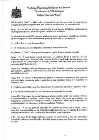 ^Prefeitura ^Municipal da Estância de Cananéía
departamento de Administração
Cidade ^lustre do ^Brasil
PARÁGRAFO ÚNICO - Não serão considerados locais diversos, dois ou mais imóveis
contíguos com comunicação interna, nem os vários pavimentos de um mesmo imóvel.
o r
Artigo 172- Ao solicitar a licença o contribuinte deverá fornecer à Prefeitura os elementos e
informações necessárias à sua inscrição no Cadastro das Atividades
Económicas e Sociais-CAES, devendo atualizá-las sempre que ocorrer alteração que implique
em modificação dos danos anteriormente gravados, dentro dos prazos seguintes:
I - 10(dez) dias, no caso depessoa física;
II - 30 (trinta) dias, no caso de pessoas jurídicas ou firmas individuais.
PARÁGRAFO ÚNICO - Contar-se-ão os prazos, a partir de ocorrência da alteração.
Artigo 173- O contribuinte deverá comunicar ao Cadastro Fiscal a cessação de suas
atividades no prazo de 15 (quinze) dias, contados da efetiva paralisação daquela. Comprovada
a procedência de comunicação, a inscrição cadastral será cancelada sem prejuízo das
exigências dostributos devidos. ° r
Artigo 174- O órgão municipal competente procederá de ofício a inscrição ou a atualização
dos cadastros, quando o contribuinte não fizer nos prazos determinados, aplicando-se as
penalidades cabíveis.
Artigo 175- O alvará é o documento que permite o exercício da atividade e será expedido
pela autoridade competente após o cumprimento das exigências legais e o pagamento da
respectiva taxa.
§ 1°- Não será permitido o exercício de quaisquer atividades sem a posse do respectivo alvará.
§ 2°- O Alvará deverá ser afixado em local visível e acessível à fiscalização.
Artigo 176- O alvará de licença de localização e funcionamento poderá ser cassado e fechado
o estabelecimento, a qualquer tempo, desde que deixem de existir as condições que
legitimaram a concessão da licença ou quando o contribuinte, mesmo após a aplicação das
penalidades cabíveis, não cumpra as determinações da Prefeitura.
Artigo 177 - A taxa de que trata esta seção, será cobrada de acordo com a Tabela I, anexa
desta Lei, e será recolhida em até 06 (seis) parcelas consecutivas, por ocasião do pedido de
licença para instalação, início ou alteração de atividade, ou de localização.
§ 1° - Nos casos de atividades múltiplas exercidas no mesmo local, a taxa será calculada e
cobrada levando-se em consideração a atividade sujeita a maior ónus fiscal, entre as previstas
na tabela.
 