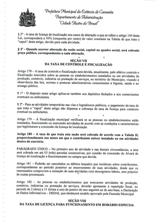 Prefeitura Municipal da Estância de Cananéía
departamento de Sftdminislração
Cidade ^lustre do brasil
§ 2° - A taxa de licença de localização nos casos de alteração a que se refere o artigo 169 desta
Lei, corresponderá a 50% (cinquenta por cento) do valor constante na Tabela de que trata o
"caput" deste artigo, devido para cada atividade.
§ 3° - Quando ocorrer alteração da razão social, capital ou quadro social, será cobrado
preço público, correspondentes a cada alteração.
O t;
SEÇÃO vn
DA TAXA DE CONTROLE E FISCALIZAÇÃO
Artigo 178 - A taxa de controle efiscalizaçãoserá devida, anualmente, pelo efetivo controle e
fiscalização exercidos sobre as pessoas ou estabelecimentos instalados ou em atividades de
produção, comércio, indústria ou prestação de serviços, no território do Município, visando à
observância das leis, normas e posturas administrativas concernentes à higiene, saúde e ao
sossego público.
$ 1° - O disposto neste artigo aplica-se também aos depósitos fechados e aos comerciantes
eventuais ou ambulantes.
$ 2° - Para as atividades temporárias nas vias e logradouros públicos, o pagamento da taxa de
que trata o "caput" deste artigo não dispensa a cobrança de taxa de licença para comércio
eventual ou ambulantes.
o r
Artigo 179 - A fiscalização municipal verificará se as pessoas ou estabelecimentos estão
instalados, funcionando ou exercendo atividades de acordo com as condições e características
que legitimaram a concessão da licença de localização.
Artigo 180 - A taxa de que trata esta seção será cobrada de acordo com a Tabela H,
proporcionalmente aos meses em que o contribuinte estiver instalado ou em atividades
dentro do exercício.
PARÁGRAFO ÚNICO - No primeiro ano de atividade e nas demais circunstâncias, a taxa
será cobrada em até 03 (três) parcelas consecutivas, por ocasião da concessão do Alvará de
licença de localização e funcionamento ou sempre que devida.
Artigo 181- Poderão ser cancelados os débitos lançados que incidirem sobre contribuintes,
correspondentes ao período posterior ao encerramento de suas atividades, desde que os
interessados comprovem a cessação de suas atividades com documentos hábeis, sem prejuízo
de custas processuais.
Artigo 182 - As pessoas ou estabelecimentos que exercerem atividades de produção,
comércio, indústrias ou prestação de serviços, deverão apresentar à repartição fiscal, no
período de 2 (dois) a 31 (trinta e um) de janeiro do ano seguinte ao do ano-base, a Declaração
de Dados Informativos- DEDAI, queobedecerá modelo aprovado pela Fazenda Municipal.
SEÇÃO vm
DA TAXA DE LICENÇA PARA FUNCIONAMENTO EM HORÁRIO ESPECIAL
 