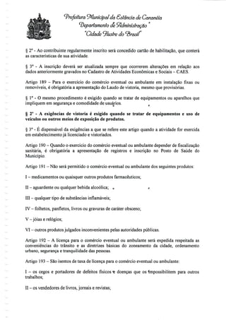 Prefeitura Municipal da Sstândã de Gananéia
departamento deAdministração '
"Cidade ^lustre do ^rosf
§ 2° - Ao contribuinte regularmente inscrito será concedido cartão de habilitação, que conterá
as características de sua atividade.
§ 3° - A inscrição deverá ser atualizada sempre que ocorrerem alterações em relação aos
dados anteriormente gravados no Cadastro de Atividades Económicas e Sociais - CÃES.
Artigo 189 - Para o exercício do comércio eventual ou ambulante em instalação fixas ou
removíveis, é obrigatória a apresentação do Laudo de vistoria, mesmo que provisórias.
§ 1° - O mesmo procedimento é exigido quando se tratar de equipamentos ou aparelhos que
impliquem em segurança e comodidade de usuários.
§ 2° - A exigências de vistoria é exigido quando se tratar de equipamentos e uso de
veículos ou outros meios de exposição de produtos.
§ 3° - É dispensável da exigências a que se refere este artigo quando a atividade for exercida
em estabelecimento já licenciado e vistoriados.
Artigo 190 - Quando o exercício do comércio eventual ou ambulante depender de fiscalização
sanitária, é obrigatória a apresentação de registros e inscrição no Posto de Saúde do
Município.
Artigo 191-Não será permitido o comércio eventual ou ambulante dos seguintes produtos:
I - medicamentos ou quaisquer outros produtos farmacêuticos;
II - aguardente ou qualquer bebida alcoólica; 0 f
III - qualquer tipo desubstâncias inflamáveis;
IV - folhetos, panfletos, livros ou gravuras de caráter obsceno;
V-jóias e relógios;
VI - outros produtos julgados inconvenientes pelas autoridades públicas.
Artigo 192 - A licença para o comércio eventual ou ambulante será expedida respeitada as
conveniências do trânsito e as diretri/es básicas do zoneamento da cidade, ordenamento
urbano, segurança e tranquilidade das pessoas.
Artigo 193 - Sãoisentos de taxa de licença para o comércio eventual ou ambulante:
I - os cegos e portadores de defeitos físicos <e doenças que os impossibilitem para outros
trabalhos;
II - osvendedores delivros, jornais e revistas;
 