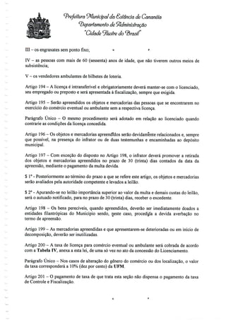 '-Prefeitura ^Municipal da Estância de Cânanéiã
departamento de Administração
Cidade ilustre do ^rasíf
III - os engraxates semponto fixo; o r
IV - as pessoas com mais de 60 (sessenta) anos de idade, que não tiverem outros meios de
subsistência;
V - os vendedores ambulantes debilhetes de loteria.
Artigo 194 - A licença é intransferível e obrigatoriamente deverá manter-se como licenciado,
seu empregado ou preposto e será apresentada à fiscalização, sempre que exigida.
Artigo 195- Serão apreendidos os objetos e mercadorias das pessoas que se encontrarem no
exercício do comércio eventual ou ambulante sem a respectiva licença.
Parágrafo Único - O mesmo procedimento será adotado em relação ao licenciado quando
contrarie as condições da licença concedida.
Artigo 196- Os objetos e mercadorias apreendidos serão devidamente relacionados e, sempre
que possível, na presença do infrator ou de duas testemunhas e encaminhadas ao depósito
municipal.
Artigo 197- Com exceção do disposto no Artigo 198, o infrator deverá promover a retirada
dos objetos e mercadorias apreendidos no prazo de 30 (trinta) dias contados da data da
apreensão, mediante o pagamento da multa devida.
$ 1°- Posteriormente ao término do prazo a que se refere este artigo, os objetos e mercadorias
serão avaliados pela autoridade competente e levados a leilão.
$ 2° - Apurando-se no leilão importância superior ao valor da multa e demais custas do leilão,
será o autuado notificado, para no prazo de 30 (trinta) dias, receber o excedente.
Artigo 198 - Os bens perecíveis, quando apreendidos, deverão ser imediatamente doados a
entidades filantrópicas do Município sendo, neste caso, procedida a devida averbação no
termo de apreensão.
Artigo 199- As mercadorias apreendidas e que apresentarem-se deterioradas ou em início de
decomposição, deverão serinutilizadas.
Artigo 200 - A taxa de licença para comércio eventual ou ambulante será cobrada de acordo
com a Tabela IV, anexa a esta lei,de uma só vez no ato da concessão do Licenciamento.
Parágrafo Único - Nos casos de alteração do género do comércio ou dos localização, o valor
da taxa corresponderá a 10% (dez por cento) da UFM.
Artigo 201 - O pagamento de taxa de que trata esta seção não dispensa o pagamento da taxa
de Controle e Fiscalização.
 