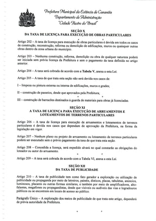 Prefeitura Municipal da Sstâncía de Cananéiã
departamento de Administração
Cidade ilustre do brasil
SEÇÃO X
DA TAXA DE LICENÇA PARA EXECUÇÃO DE OBRAS PARTICULARES
O f;
Artigo 202- Ataxa de licença para execução de obras particulares é devida emtodos os casos
de construção, reconstrução, reforma ou demolição de edificações, muros ou quaisquer outras
obras dentro da zona urbana do município.
Artigo 203 - Nenhuma construção, reforma, demolição ou obra de qualquer natureza poderá
ser iniciada sem prévia licença da Prefeitura e sem o pagamento da taxa definida no artigo
anterior.
Artigo 204 - A taxa será cobrada de acordo coma Tabela V, anexa a esta Lei.
Artigo 205- A taxa de que trata esta seção não será devida nos casos de:
I - limpeza ou pinturaexterna ou interna de edificações, muros e grades;
II - construção de passeios, desde queaprovados pela Prefeitura;
O f;
III - construção de barracões destinados à guarda de materiais para obras já licenciadas.
SEÇÃO XI
A TAXA DE LICENÇA PARA EXECUÇÃO DE ARRUAMENTOS E
LOTEAMENTOS DE TERRENOS PARTICULARES
Artigo 206 - A taxa de licença para execução de arruamentos e loteamentos de terrenos
particulares é devida nos casos que dependam de aprovação da Prefeitura, na forma da
legislação em vigor.
Artigo 207 - Nenhum plano ou projeto de arruamento ou loteamento de terrenos particulares
poderá ser executado sem o prévio pagamento da taxa de que trata esta seção.
Artigo 208 - Concedida a licença, será expedido alvará no qual constarão as obrigações do
loteador ou autor do arruamento.
O f;
Artigo 209 - A taxa será cobrada de acordo coma Tabela VI, anexa a esta Lei.
SEÇÃO xn
DA TAXA DE PUBLICIDADE
Artigo 210 - A taxa de publicidade tem como fato gerador a exploração ou utilização de
publicidade ou propaganda por meio de letreiros, painéis, dísticos, placas, tabuletas, anúncios,
luminosos, placares ou outras formas similares, e também por meio de amplificadores, alto-
falantes, megafones ou propagandistas, desde que visíveis ou audíveis das vias e logradouros
públicos ou se encontrem em locais de acesso ao público.
Parágrafo Único - A exploração dos meios de publicidade de que trata este artigo, dependerá
de prévia autoridade da Prefeitura.
 
