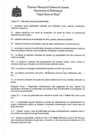 Prefeitura ^Municipalda Estancia de Cananéía
^Departamento de Administração
"Cidade ilustre
Artigo 211 - Sãoisentos detaxa depublicidade:
I - quaisquer meios publicidade realizada com finalidade cívica, eleitoral, beneficente,
cultural ou esportiva;
II - placas indicativas nos locais de construção, de nomes de firmas ou profissionais
responsáveis pelo projeto;
III - tabuletas indicativas de localização de sítios, granjas, chácaras e fazendas;
IV - tabuletas indicativas de hospitais, casas de saúde, ambulatórios e prontos socorros;
V - os cartazes e anúncios de publicidade colocados no interior de estabelecimentos, inclusive
faixas de qualquer natureza, exceto as galerias, shoppings e mercado municipal;
VI - as placas ou tabuletas colocadas em terrenos ou propriedade com fins exclusivos de
venda ou locação;
VII - os cartazes e anúncios das programações dos cinemas, teatros, circos, boates ou
similares, desde que colocados nos limites de seus estabelecimentos;
VIII - os anúncios e mensagens publicitárias inseridas no interior de veículos;
o f-
IX - os anúncios provisórios, tais como: "Mudaremos em breve aqui; Mudaremos para ;
etc...."
X - os anúncios colocados nos postes das placas indicativas de ruas, avenidas, alamedas ou
praças.
Parágrafo Único - Respondem solidariamente pelo pagamento da taxa, aqueles que
permitirem a utilização ou a exploração, por qualquer meio de publicidade ou propaganda, em
imóveis de sua propriedade.
Artigo 212 - A taxa de publicidade será cobrada de acordo com a Tabela VII, anexa a esta
Lei.
§ 1° - A publicidade quando afixada ou pintada nas dependências do estabelecimento do
próprio contribuinte poderá ser lançada e arrecadada conjuntamente como outras taxas de
poder de polícia. ° '
§ 2 ° - Quando avulsa, a taxa de publicidade será paga antecipadamente, mediante recibo a
ser emitido na ocasião da outorga da autorização.
§ 3° - Quando a publicidade, referida no item 3 da Tabela VQ anexa a esta lei for feita por
meio de anúncios luminosos de gás néon ou similar, o valor das taxas será reduzido em 30%
(trinta por cento) do valor.
 