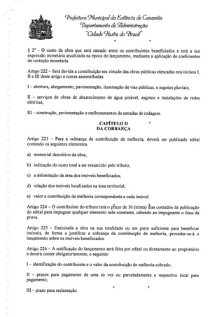 ^.
Prefeitura Municipal da Estância de Cananéia
departamento de Administração
"Cidade ^lustre do
§ 2° - O custo da obra que será rateado entre os contribuintes beneficiados e terá a sua
expressão monetária atualizada na época do lançamento, mediante a aplicação de coeficientes
de correção monetária.
Artigo 222 - Será devida a contribuição emvirtude das obras públicas elencadas nos incisos I,
II e III deste artigo e outras assemelhadas.
I - abertura, alargamento, pavimentação, iluminação devias públicas, e esgotos pluviais;
II - serviços de obras de abastecimento de água potável, esgotos e instalações de redes
elétricas;
III - construção, pavimentação e melhoramentos de estradas derodagem.
CAPÍTULO H "
DA COBRANÇA
Artigo 223 - Para a cobrança de contribuição de melhoria, deverá ser publicado edital
contendo os seguintes elementos.
a) memorial descritivo da obra;
b) indicação do custo total a ser ressarcido pelo tributo;
c) a delimitação da área dos imóveis beneficiados;
d) relação dos imóveis localizados na área territorial;
e) valor a contribuição de melhoria correspondente a cada imóvel.
Artigo 224 - O contribuinte do tributo terá o prazo de 30 (trinta) dias contados da publicação
do edital para impugnar qualquer elemento nele constante, cabendo ao impugnante o ónus da
prova.
Artigo 225 - Executada a obra na sua totalidade ou em parte suficiente para beneficiar
imóveis, de forma a justificar a cobrança da contribuição de melhoria, proceder-se-á o
lançamento sobre os imóveis beneficiados.
Artigo 226 - A notificação do lançamento será feita por edital ou diretamente ao proprietário
e deverá conter obrigatoriamente, o seguinte:
I - identificação do contribuinte e o valor da contribuição de melhoria cobrado;
II - prazos para pagamento de uma só vez ou parceladamente e respectivo local para
pagamento;
O f:
III - prazo para reclamação.
 