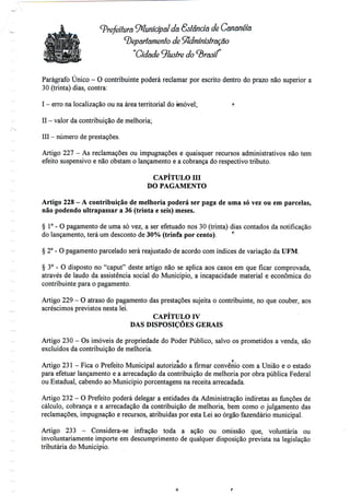 (prefeitura Municipal da Estância de Cananéía
(Departamento de Administração
"Cidade ^lustre do (Brasil
Parágrafo Único - O contribuinte poderá reclamar por escrito dentro do prazo não superior a
30 (trinta) dias, contra:
I - erro na localização ou na área territorial do imóvel; * - valor dacontribuição demelhoria;
III - número de prestações.
Artigo 227 - As reclamações ou impugnações e quaisquer recursos administrativos nãotem
efeito suspensivo e não obstam o lançamento e a cobrança do respectivo tributo.
CAPÍTULO Hl
DO PAGAMENTO
Artigo 228 - A contribuição de melhoria poderá ser paga de uma só vez ou em parcelas,
não podendo ultrapassar a 36 (trinta e seis) meses.
§ 1°- O pagamento de uma só vez, a ser efetuado nos 30 (trinta) dias contados da notificação
do lançamento, terá um desconto de 30% (trinfa por cento). f:
§ 2° - O pagamento parcelado será reajustado de acordo com índices de variação da UFM.
§ 3° - O disposto no "caput" deste artigo não se aplica aos casos em que ficar comprovada,
através de laudo da assistência social do Município, a incapacidade material e económica do
contribuinte para o pagamento.
Artigo 229 - O atraso do pagamento das prestações sujeita o contribuinte, no que couber, aos
acréscimos previstos nesta lei.
CAPÍTULO IV
DAS DISPOSIÇÕES GERAIS
Artigo 230 - Os imóveis de propriedade do Poder Público, salvo os prometidos a venda, são
excluídos da contribuição de melhoria.
O f;
Artigo 231- Fica o Prefeito Municipal autorizado a firmar convénio com a União e o estado
para efetuar lançamento e a arrecadação da contribuição de melhoria por obra pública Federal
ou Estadual, cabendo ao Município porcentagens na receita arrecadada.
Artigo 232 - O Prefeito poderá delegar a entidades da Administração indiretas as funções de
cálculo, cobrança e a arrecadação da contribuição de melhoria, bem como o julgamento das
reclamações, impugnação e recursos, atribuídaspor esta Lei ao órgão fazendário municipal.
Artigo 233 - Considera-se infração toda a ação ou omissão que, voluntária ou
involuntariamente importe em descumprimento de qualquer disposição prevista na legislação
tributária do Município.
 