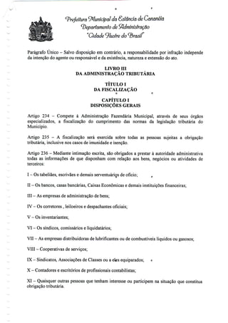 Prefeitura Municipal da Sslanda de Gananéía
departamento de Administração
"Cidade ^lustre do brasil
Parágrafo Único - Salvo disposição em contrário, a responsabilidade por infração independe
da intenção do agente ou responsável e da existência, natureza e extensão do ato.
LIVRO Hl
DA ADMINISTRAÇÃO TRIBUTÁRIA
TÍTULO I
DA FISCALIZAÇÃO
O f;
CAPÍTULO I
DISPOSIÇÕES GERAIS
Artigo 234 - Compete à Administração Fazendária Municipal, através de seus órgãos
especializados, a fiscalização do cumprimento das normas da legislação tributária do
Município.
Artigo 235 - A fiscalização será exercida sobre todas as pessoas sujeitas a obrigação
tributária, inclusive nos casos de imunidadee isenção.
Artigo 236 - Mediante intimação escrita, são obrigados a prestar à autoridade administrativa
todas as informações de que disponham com relação aos bens, negócios ou atividades de
terceiros:
I - Ostabeliães, escrivães e demais serventuários de ofício;
II - Osbancos, casas bancárias, Caixas Económicas e demais instituições financeiras;
III - Asempresas de administração debens;
IV - Oscorretores , leiloeiros e despachantes oficiais;
V - Os inventariantes;
VI - Ossíndicos, comissários eliquidatários;
VII - As empresas distribuidoras de lubrificantes ou de combustíveis líquidos ou gasosos;
VIII - Cooperativas de serviços;
IX - Sindicatos, Associações de Classes ou a eks equiparados; r
X - Contadores e escritórios deprofissionaiscontabilistas;
XI - Quaisquer outras pessoas que tenham interesse ou participem na situação que constitua
obrigaçãotributária.
 