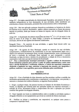 jeCenanèlâ(Departamento de^dmíniôlração
"Cidade ilustre do ^b
Artigo 237 - Os órgãos especializados da Administração Fazendária, semprejuízo do rigor e
vigilância indispensáveis ao bom desempenho de suas atividades, darão assistências aos
contribuintes e demais interessados, prestando-lhes esclarecimentos sobre a interpretação.
Artigo 238 - Não tem aplicação quaisquer dispositivos excludentes ou limitativos do direito
de examinar livros, arquivos, documentos , papéis e efeitos comerciais ou fiscais das pessoas
naturais ou jurídicas, ainda que imunes ou isentas do imposto, nem da obrigação destas de
exibi-los.
o f;
Artigo 239 - Afiscalizaçãodostributos enunciados nas letras "b", "c" e "d" do inciso I edas
taxas do inciso II do artigo 67, deste Código, é privativa da fiscalização tributária do
município, através de seus agentes devidamente credenciados.
Parágrafo Único - No exercício de suas atividades, o agente fiscal deverá exibir sua
identidade funcional ao fiscalizado.
Artigo 240 - Os agentes do fisco Municipal, quando no exercício de suas atividades,
comparecerem a estabelecimentos de contribuintes ou de seus representantes legais com o
objetivo de realizarem levantamento fiscal, lavrarão obrigatoriamente, termo circunstanciado
de início e conclusão da verificação fiscal realizada, no qual consignarão o período
fiscalizado, as datas de início e término do procedimento, a relação de livros e documentos
examinados e tudo mais que seja de interesse da fiscalização.
§ 1° - Fica a administração municipal autorizada a expedir e utilizar de documentos
fiscais tributários próprios para exercer o poder de polícia administrativa, assim como
fazer a devida físcalização e verificação, indusive, a critério da repartição competente,
obedecida a legislação em vigor, autorizar a impressão dos mesmos, por tipografias e
gráficas, conforme o caso específico, para serem utilizados pelos contribuintes.
SEÇÃO H
DAS PRERROGATIVAS
Artigo 241 - Com a finalidade de obter elementos que lhes permitam verificar a exatidão das
declarações apresentadas pelos contribuintes e responsáveis, e de determinar, com precisão, a
natureza e o montante dos créditos tributários, os seguintes fiscais poderão:
I - Exigir, a qualquer tempo, das pessoas inscritas no Cadastro de Atividades Económicas e
Sociais, ou daquelas que tomarem parte nas operações sujeitas aos impostos municipais, a
exibição de livros, documentos fiscais e comprovantes dos atos e operações que possam
constituir fato gerador da obrigação tributária;
II - Fazer inspeção nos locais ou estabelecimentos onde se exerçam as atividades sujeitas à
obrigação tributária ou nos equipamentos que sirvam ao controle de tributos municipais.
III - Notificar ou intimar o contribuinte, seu responsável, ou qualquer outra pessoa a
comparecer à repartição fiscal;
 