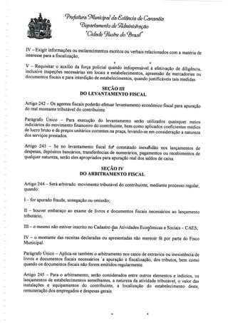 ^Prefeitura Municipal da Estância de Cananéia
departamento de Administração
'Cidade ilustre do ^rasíí
IV - Exigir informações ou esclarecimentos escritos ou verbais relacionados coma matéria de
interesse para a fiscalização;
O f;
V - Requisitar o auxílio da força policial quando indispensável à efetivação de diligência,
inclusive inspeções necessárias em locais e estabelecimentos, apreensão de mercadorias ou
documentos fiscais e para interdição de estabelecimentos, quandojustificáveis tais medidas.
SEÇÃO m
DO LEVANTAMENTO FISCAL
Artigo 242- Os agentes fiscais poderão efetuar levantamento económico fiscal para apuração
do real montante tributável do contribuinte.
Parágrafo Único - Para execução do levantamento serão utilizados quaisquer meios
indiciados do movimento financeiro do contribuinte, bem como aplicados coeficientes médios
de lucro bruto e de preços unitários correntes na praça, levando-se em consideração a natureza
dos serviços prestados.
Artigo 243 - Se no levantamento fiscal fof constatado inexatidão nos lançamentos de
despesas, depósitos bancários, transferências de numerários, pagamentos ou recebimentos de
qualquer natureza, serão eles apropriados para apuração real dos saldos de caixa.
SEÇÃO rv
DO ARBITRAMENTO FISCAL
Artigo 244- Será arbitrado movimento tributável do contribuinte, mediante processo regular,
quando:
I - for apurado fraude, sonegação ouomissão;
II - houver embaraço ao exame de livros e documentos fiscais necessários ao lançamento
tributário;
III - o mesmo nãoestiver inscrito no Cadastro dasAtividades Económicas e Sociais - CÃES;o tV - o montante das receitas declaradas ou apresentadas n
Municipal.
Parágrafo Único - Aplica-se também o arbitramento nos casos de extravios ou inexistência de
livros e documentos fiscais necessários 'a apuração e fiscalização, dos tributos, bem como
quando os documentos fiscais não forem emitidos regularmente.
Artigo 245 - Para o arbitramento, serão considerados entre outros elementos e indícios, os
lançamentos de estabelecimentos semelhantes, a natureza da atividade tributável, o valor das
instalações e equipamentos do contribuinte, a localização do estabelecimento deste,
remuneração dos empregados e despesas gerais.
 