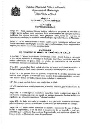 Prefeitura Municipal da Ssíândã de Canãnéia
'Departamento de Administração
"Cidade ^lustre do cbrasif
TÍTULO H
DAS OBRIGAÇÕES ACESSÓRIAS
CAPÍTULO I
DISPOSIÇÕES GERAIS
Artigo 246 - Toda a pessoa, física ou jurídica, inclusive as que gozem de imunidade ou
isenção, que de qualquer modo participem, direta ou indiretamente em operações sujeitas à
incidência dos tributos municipais, estão obrigados, salvo ^norma em contrário, ao
cumprimento das obrigações acessórias estabelecidas pela legislação tributária do Município.
Artigo 247 - Cada estabelecimento do mesmo sujeito passivo é considerado autónomo para
fins de cumprimento de obrigações acessórias e para recolhimento de tributos, respondendo a
empresa pelos débitos concernentes a qualquerdeles.
CAPÍTULO H
DO CADASTRO DE ATIVIDADE ECONÓMICAS E SOCIAIS
Artigo 248- O Cadastro deAtividades Económicas e Sociais - CÃES, destina-se a acumular
as informações necessárias à arrecadação e fiscalização dos tributos municipais, através da
perfeita identificação da pessoa física ou jurídica, as características de sua atividade
económica e demais elementos úteis à fiscalização.
Artigo 249 - A autoridade fiscal poderá subdividir o Cadastro de Atividade Económicas e
Sociais em cadastros fiscais para o controle da arrecadação de cada; espécies de tributo.
Artigo 250 - As pessoas físicas ou jurídicas, independente da atividade económica que
exerçam, ficam obrigadas a inscreverem-se no cadastro de atividades económicas e sociais,
antes do início de suas atividades, segundo o que estabelecer o regulamento.
§ 1°- Será exigida inscrição distinta para cada local de atividade.
§ 2° - Na inexistência de estabelecimento fixo, a inscrição será única, pelo local domicílio da
pessoa.
Artigo 251 - A identificação da pessoa física ou jurídica perante o cadastro será através de
sua inscrição cadastral, que deverá ser inserida em todos os documentos fiscais e também nos
expedientes que o inscrito encaminhar à Prefeitura Municipal.
Artigo 252 - Os dados informados por ocasião da inscrição inicial deverão ser atualizados
pelo inscrito sempre que ocorrerem fatos ou circunstâncias que impliquem em sua alteração.
Artigo 253 - O inscrito deverá comunicar ao cadastro o cessamento de suas atividades,
através de requerimento, a fim de obter o cancelamento de sua inscrição, o qual será
concedido após a verificação da procedência da comunicação, sem prejuízo da cobrança dos
tributos devidos ao Município até a data do cancelamento.
 