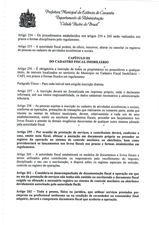 Prefeitura Municipal da Estância de Cananéía
departamento de Administração
"Cidade 91ustre do <3
Artigo 254 - Os procedimentos estabelecidos nos artigos 259 e 260 serão realizados nos
prazos e formas disciplinares pelo regulamento.
Artigo 255 - A autoridade fiscal poderá, de ofício, inscrever, alterar ou cancelar os registros
de pessoas no cadastro de atividades económicas e sociais.
CAPÍTULO m
DO CADASTRO FISCAL IMOBILIÁRIO
O fj
Artigo 256 - É obrigatória a inscrição de todos os proprietários ou possuidores a qualquer
título, de imóveis localizados no território do Município no Cadastro Fiscal Imobiliário -
CAFI, nos prazos e formas fixados em regulamento.
Parágrafo Único - Para cada imóvel será exigida inscrição distinta.
Artigo 257 - A inscrição deverá ser formalizada em impresso próprio, onde o declarante
informará, sob sua inteira responsabilidade, os dados cadastrais necessários a administração
tributária.
Artigo 258 - As pessoas sujeitas à inscrição no cadastro de atividades económicas e sociais,
conforme as operações, prestações de transações que realizarem ou tomarem parte, ainda que
imunes ou isentas de tributos municipais, devem, relativamente a cada um de seus
estabelecimentos, emitir ou escriturar documentos fiscais, proceder aos lançamentos nos
livros fiscais e atender às demais exigências decorrentes de qualquer outro sistema adotado
pela autoridade fiscal. o r
Artigo 259 - Por ocasião de prestação de serviços, o contribuinte deverá, conforme o
caso, emitir nota fiscal, efetuar a anotação em documento próprio ou proceder ao
registro da operação no sistema de controle mecânico ou eletrônico, bem como
providenciará os lançamentos nos livros fiscais nos prazos e formas estabelecidos em
regulamento.
Artigo 260 - A autoridade fiscal estabelecerá os modelos de documentos e livros fiscais a
serem utilizados pelos contribuinte ou responsáveis pelo recolhimento do imposto,
disciplinado o seu uso e escrituração, e disporá sobre os regimes especiais de emissão,
controle ou registro de operações.
Artigo 261 - Considera-se desacompanhada de documentação fiscal a operação emque
no ato da prestação de serviços não tenha sido emitido ou escriturado o documento fiscal
exigido ou efetuado o necessário registro no sistema de controle mecânico ou eletrônico
devidamente autorizado pela autoridade fiscal.
Artigo 262 - Toda a pessoa, física ou jurídica, que utilizar serviços prestados por
empresa ou profissional autónomo ou na condição de revendedor ou consumidor final
adquirir, deverá o competente documento fiscal que acoberte a operação.
 