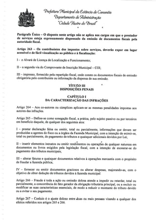Prefeitura Municipal Já &stânda de Cananéía
departamento de Administração
Cidade ^lustre do brasil
Parágrafo Único - O disposto neste artigo não se aplica nos cargos em que o prestador
de serviços esteja expressamente dispensado da emissão de documentos fiscais pela
autoridade fiscal.
Artigo 263 - Os contribuintes dos impostos sobre serviços, deverão expor em lugar
acessível e de fácil visualização ao público e à fiscalização:
I - o Alvará de Licença de Localização e Funcionamento;
II - a segunda viadoComprovante deInscrição Municipal - COI;
III - impresso, fornecido pela repartição fiscal, onde conste os documentos fiscais de emissão
obrigatória pelo contribuinte ou informação da dispensa de sua emissão.
TÍTUÊO m "'
DISPOSIÇÕES PENAIS
CAPÍTULO I
DA CARACTERIZAÇÃO DAS INFRAÇÕES
Artigo 264 - Aos co-autores ou cúmplices aplicam-se as mesmas penalidades impostas aos
autores das infrações.
Artigo 265- Define-se como sonegação fiscal, a prática, pelo sujeito passivo ou por terceiros
em benefício daquele, de qualquer dos seguintes atos:
I - prestar declaração falsa ou omitir, total ou parcialmente, informações que devam ser
produzidas a agentes do fisco ou a órgãos da Fazenda Municipal, com a intenção de eximir-se,
total ou parcialmente, do pagamento de tributos e quaisquer adicionais devidos por Lei;
O f;
II - inserir elementos inexatos ou omitir rendimentos ou operações de qualquer natureza em
documentos ou livros exigidos pela legislação fiscal, com a intenção de exonerar-se do
pagamento dos tributos municipais;
III - alterar faturas e quaisquer documentos relativos à operações mercantis com o propósito
de fraudar a fazenda pública;
IV - fornecer ou emitir documentos graciosos ou alterar despesas, majorando-as, com o
objetivo de obter dedução de tributos devidos à fazendamunicipal.
Artigo 266 - Fraude é toda a ação ou omissão dolosa atende a impedir ou retardar, total ou
parcialmente, a concorrência do fato gerador da obrigação tributária principal, ou a excluir ou
modificar as suas características essenciais, de modo a reduzir o montante do tributo devido
ou a evitar o seu pagamento.
Artigo 267 - Conluio é o ajuste doloso entre duas ou mais pessoas visando a qualquer dos
efeitos referidos nos artigos 265 e 266.
 