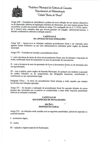 Prefeitura Municipal da Estenda de Cananéía
departamento de Administração
"Cidade 9lustre do<3 W
Artigo 268 - Considera-se reincidência a prática de nova infração de um mesmo dispositivo
ou de disposição idêntica da legislação tributária do Município, por uma mesma pessoa física
ou jurídica, ou pelo seu sucessor referido no artigo 132 e parágrafo da Lei n° 5.172/66, dentro
de 5 (cinco) anos contados data que houver0passado em julgado, administrativamente, a
decisão condenatória referente à infração anterior.
CAPÍTULO H
DA APURAÇÃO DAS INFRAÇÕES
Artigo 269 - Apurar-se-á as infrações mediante procedimento fiscal a ser realizado pelos
agentes fiscais tributários ou por atos administrativos realizados pelos órgãos da fazenda
municipal.
Artigo 270 - Considera-se iniciado o procedimento fiscal:
I - coma lavratura do termo de início de procedimento fiscal, auto de infração e imposição de
multa, notificação fiscal de lançamento ou auto de apreensão de mercadorias;
II - com a lavratura do auto de apreensão de livros e documentos fiscais ou de intimação para
sua apresentação; ° ri
III - com a prática, pelos órgãos da Fazenda Municipal, de qualquer ato tendente à apuração
do crédito tributário ou do cumprimento das obrigações acessórias, cientificando o
contribuinte ou seu representante legal.
Parágrafo Único - O início do procedimento fiscal alcança a todos aqueles que estejam
envolvidos nas infrações apuradas.
Artigo 271 - Se durante a realização de procedimento fiscal for apurada infração de outras
pessoas não vinculadas por co-autoria ou cumplicidade, a estas serão impostas penalidades
relativas às infrações cometidas.
CAPÍTULO Hl
DAS ESPÉCIES DE PENALIDADES
SEÇÃOI *'
DISPOSIÇÃO GERAL
Artigo 272 - As infrações serão punidas com as seguintes penalidades, aplicáveis separada ou
cumulativamente:
I - acréscimos legais;
II - multa;
III - sujeição a regime especial de fiscalização;
 