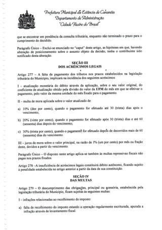 Prefeitura Municipal (Ta Sstândã de Cahãnéía
departamento de SftdmíníslrâÇâo
"Cidade ilustre do
que se encontrar em pendência da consulta tributária, enquanto não terminado o prazo para o
cumprimento do decidido.
Parágrafo Único - Exclui-se enunciado no "caput" deste artigo, as hipóteses em que, havendo
alteração de posicionamento sobre o assunto objeto da decisão, tenha o contribuinte sido
notificado desta alteração.
SEÇÃO m
DOS ACRÉSCIMOS LEGAIS
O f!
Artigo 277 - A falta de pagamento dos tributos nos prazos estabelecidos na legislação
tributária do Município, implicará na incidência dos seguintes acréscimos:
I - atualização monetária do débito através da aplicação, sobre o seu valor original, do
coeficiente de atualização obtido pela divisão do valor da UFM do mês em que se efetivar o
pagamento, pelo valor da mesma unidade do mês fixado para o pagamento.
II - multa de mora aplicada sobre o valor atualizadode:
a) 10% (dez por cento), quando o pagamento for efetuado até 30 (trinta) dias após o
vencimento;
b) 20% (vinte por cento), quando o pagamento for efetuado após 30 (trinta) dias e até 60
(sessenta) dias depois do vencimento;
c) 30% (trinta por cento), quando o pagamento for efetuado depois de decorridos mais de 60
(sessenta) dias do vencimento.
III -juros de mora sobre o valor principal, na razão de 1% (um por cento) por mês ou fração
deste, devidos a partir do vencimento.
Parágrafo Único - O disposto neste artigo aplica-se também às multas repressivas fiscais não
pagas nos prazos fixados.
Artigo 278 -A insuficiência de acréscimos legais constituirá débito autónomo, ficando sujeito
à penalidade estabelecida no artigo anterior a partir da data de sua constituição.
SEÇÃO IV
DAS MULTAS
Artigo 279 - O descumprimento das obrigações, principal ou Acessória, estabelecida pela
legislação tributária do Município, ficam sujeitas às seguintes multas:
I - infrações relacionadas aorecolhimento do imposto:
a) falta de recolhimento do imposto estando a operação regularmente escriturada, apurada a
infração através de levantamento fiscal.
 