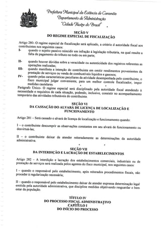 Prefeitura Municipal da Sslência de Cananéia
departamento de Sfidminíôlração
"Cidade ^lustre do ^B
SEÇÃO V
DO REGIME ESPECIAL DE FISCALIZAÇÃO
Artigo 280- O regime especial de fiscalização será aplicado, a critério d autoridade fiscal aos
contribuintes nos seguintes casos:
I- quando o sujeito passivo reincidirem infração à legislação tributária, na qual resulte a
falta de pagamento do tributo no todo ou em parte;
II- quando houver dúvidas sobre a veracidade ou autenticidade dos registros referentes as
operações realizadas;
El- quando manifesta a intenção do contribuinte em omitir rendimentos provenientes da
prestação de serviços ou venda de combustíveis líquidos e gasosos;
IV- quandopelas características peculiaresda atividadedesempenhadapelo contribuinte,o
fisco municipal julgar conveniente, para um melhor controle fiscalizador, impor
medidas cautelares. o t-
Parágrafo Único- O regime especial será disciplinado pela autoridade fiscal atendendo à
necessidade e requisitos de cada situação, podendo, inclusive, consistir noacompanhamento
temporário das atividades tributáveis do contribuinte.
SEÇÃO VI
DA CASSAÇÃO DO ALVARÁ DE LICENÇA DE LOCALIZAÇÃO E
FUNCIONAMENTO
Artigo 281- Será cassado o alvará de licençade localização e funcionamento quando:
I - o contribuinte descumprir as observações constantes em seu alvará de funcionamentoou
desvirtuá-las;
II - o contribuinte deixar de atender reiteradamente as determinações da autoridade
administrativa.
o r
SEÇÃO vn
DA INTERDIÇÃO E LACRAÇÃO DE ESTABELECIMENTOS
Artigo 282 - A interdição e lacração dos estabelecimentos comerciais, industriais ou de
prestação de serviços será realizada pelos agentes do fisco municipal, nos seguintes casos:
I - quando o responsável pelo estabelecimento, após reiterados procedimentosfiscais,não
proceder à regularizaçãonecessária;
II - quando o responsável pelo estabelecimento deixar de atender expressa determinação legal
emitida pela autoridade administrativa,que discipline medidas objetivandoresguardar o bem
estar da população.
TÍTULO TV
DO PROCESSO FISCAL ADMINISTRATIVO
CAPÍfULO I
DO INÍCIO DO PROCESSO
 