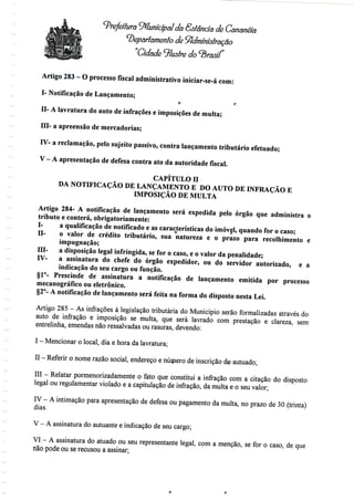 Prefeitura Municipal da Sstândâ de Cananéia
^Departamento de Administração
"Cidade ilustre do ^brasif
Artigo 283- Oprocesso fiscal administrativoiniciar-se-ácom:
I- Notificação de Lançamento;
o r
H- A lavratura do auto de infrações e imposições de multa;
III- a apreensão de mercadorias;
IV- a reclamação, pelo sujeito passivo, contra lançamento tributário efetuado;
V-A apresentação de defesa contra ato da autoridadefiscal.
CAPÍTULO H
DA NOTIFICAÇÃO DE LANÇAMENTO E DO AUTO DE INFRAÇÃO E
IMPOSIÇÃO DE MULTA
Artigo 284- A notificação de lançamento será expedida pelo órgão que administra o
tributo e conterá, obrigatoriamente:
I- a qualificação de notificadoe as característicasdo imóvel, quando for o caso;
H- o valor de crédito tributário, sua natureza e o prazo para recolhimento e
impugnação;
III- a disposição legal infringida, se for o caso, e o valor da penalidade;
IV- a assinatura do chefe do órgão expedidor, ou do servidor autorizado, e a
indicação do seu cargo ou função.
§1°- Prescinde de assinatura a notificação de lançamento emitida por processo
mecanográfico oueletrônico.
§2°- A notificação de lançamento será feita na forma do disposto nesta Lei.
Artigo 285 - As infracões à legislação tributária do Município serão formalizadas através do
auto de infração e imposição se multa, que será lavrado com prestação e clareza, sem
entrelinha, emendas não ressalvadas ou rasuras, devendo:
I - Mencionar o local, diae hora da lavratura;
II - Referir o nome razão social, endereço e número de inscrição de autuado;
III - Relatar pormenorizadamenteo fato que constitui a infração com a citação do disposto
legal ou regulamentar violado e a capitulação de infração, da multa e o seu valor;
IV - A intimação para apresentação de defesa ou pagamento da multa, no prazo de 30 (trinta)
dias.
V - A assinatura do autuante e indicação de seucargo;
VI - A assinatura do atuado ou seu representante legal, com a menção, se for o caso, deque
não pode ou se recusou a assinar;
 