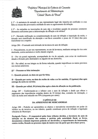 Prefeitura Municipal da Sôtênciâ de Cananéía
departamento de Administração
"Cidade 'Jluslre do brasil
§ 1° - A assinatura do autuado ou seu representante legal não importa em confissão e a sua
falta ou recusa não provocará a nulidade do auto ou agravamento da infração.
§ 2° - As omissões ou incorreções do auto não o invalidam quando do processo constarem
elementos suficientes para a determinação da inrração e do infrator:
§ 3° - Havendo retificação ou complementação do auto de infração e imposição da multa, o
autuado será cientificado da alteração e ser-lhe-á concedido o prazo de 10 (dez) dias para
manisfestar-se a respeito.
Artigo 286 - O autuado será intimado da lavratura do auto deinfração:
I - Pessoalmente, ou por seu representante, no ato da lavratura, mediante entrega da via a este
destinada, contra assinatura e recibo datado original;
II - Por via postal registrada, acompanhada da via do autuado, com aviso de recebimento
datado e firmado pelo destinatário ou alguém de seu domicílio;
III - Por edital, na sua íntegra ou de forma reduzida, quando improfícuos os meios previstos
nos incisos anteriores. 0 ,,
§1°- Presume-se feita intimação:
I - Quando pessoal, na data em queforfeita;
II - Quando por carta, na data do recibo de volta e se for omitida, 15 (quinze) dias após
entrega da carta no correio;
Hl - Quando por edital, 30 (trinta) dias após a data da afixação ou da publicação.
Artigo 287 - Conformando-se o infrator com o auto de infração e desde que efetue o
pagamento das importâncias exigidas dentro de 30 (trinta) dias, contados da intimação, o
valor da multa será reduzido em 50% (cinquenta por cento).
CAPÍTULO Hl
DA APREENSÃO DE MERCADORIAS
Artigo 288 - Poderão ser apreendidos os objetos e mercadorias encontrados em poder do
infrator ou de terceiros, ou em trânsito, quando constituam prova de infração à legislação
tributária do Município.
Parágrafo Único - O responsável pelos bens tributos devidos, a lavratura do auto de
infração ou do término dos exames e perícias pela autoridade fiscal, os livros,
documentos e demais impressos poderão ser devolvidos, a requerimento do interessado,
contra recibo, ficando no processo cópia de inteiro teor da parte que deva fazer prova.
 