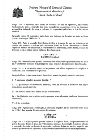 ^Prefeitura Municipal da Estância de Cãnanéía
'Departamento de Sfidministração
Cidade ^lustre
Artigo 289- A apreensão será objeto da lavratura do alto de apreensão, devidamente
fundamentado, com a descrição dos bens, mercadorias, documentos, livros ou impressos
apreendidos, indicação do nome e endereço do responsável pelos bens e dos dispositivos
violados.
Parágrafo Único- O responsável pelos bens será intimado da lavratura do auto na forma
prevista nos Artigos 284 Inciso IV.
Artigo 290- Após a apuração dos tributos devidos, a lavratura do auto de infração ou de
término dos exames e perícias pela autoridade fiscal, os livros, documentos e demais
impressos poderão ser devolvidos, a requerimento do interessado, contra recibo, ficando no
processo cópia de inteiro teor da parte que dava fazer prova.
CAPÍTULO IV
DA RECLAMAÇÃO
Artigo 291 - O contribuinte que não concordar com o lançamento poderá reclamar no prazo
de 30 (trinta)dias, contados da publicação no órgão oficial ou do recebimento danotificação.
Artigo 292 - A reclamação contra o lançamento terá efeito suspensivo da exigência e
instaurará a fase contraditória do processo.
Parágrafo Único - A reclamação será formalizada através de petição, devendo mencionar:
I - A autoridade julgadora a quem édirigida;
II - A qualificação do interessado, endereço, ramo de atividade e inscrições nos órgãos
competentes quando cabíveis;
III - Os motivos de fato e de direito em que se fundamenta;
IV - As diligências que o sujeito passivo pretende sejam afetuadas, desde que devidamente
justificadas;
V - Ofimpretendido.
Artigo 293- Apresentada a reclamação, a autoridade lançadora deverá manifestar-se no prazo
de 10 (dez) dias, a contar do recebimento do processo.
CAPÍTULO V ,,
DA DEFESA
Artigo 294 - O sujeito passivo poderá contestar a exigência fiscal, independentemente de
prévio depósito, dentro do prazo de 30 (trinta) dias contados da intimação do auto de infração
e imposição de multa ou do auto de apreensão, mediante defesa por escrito, alegando toda
matéria que entender útil e juntando os documentos comprobatórios das razões apresentadas.
 