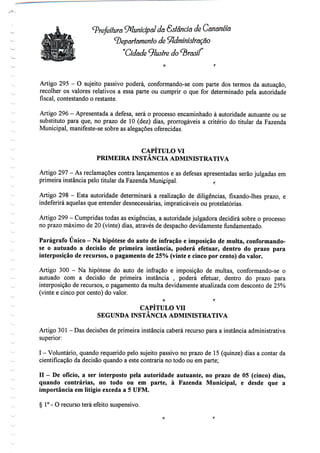 (prefeitura ^Municipal da Sslancía de Cananéía
(Departamento de Administração
"Cidade ilustre do
Artigo 295 - O sujeito passivo poderá, conformando-se com parte dos termos da autuação,
recolher os valores relativos a essa parte ou cumprir o que for determinado pela autoridade
fiscal, contestando o restante.
Artigo 296 - Apresentada a defesa, será o processo encaminhado à autoridade autuante ou se
substituto para que, no prazo de 10 (dez) dias, prorrogáveis a critério do titular da Fazenda
Municipal, manifeste-se sobre as alegações oferecidas.
CAPITULO VI
PRIMEIRA INSTÂNCIA ADMINISTRATIVA
Artigo 297 - As reclamações contra lançamentos e as defesas apresentadas serão julgadas em
primeira instância pelo titular da Fazenda Municipal. f.
Artigo 298 - Esta autoridade determinará a realização de diligências, fixando-lhes prazo, e
indeferirá aquelas que entender desnecessárias, impraticáveis ou protelatórias.
Artigo 299- Cumpridas todas as exigências, a autoridade julgadora decidirá sobre o processo
no prazo máximo de 20 (vinte) dias, através de despacho devidamente fundamentado.
^
Parágrafo Único —Na hipótese do auto de infração e imposição de multa, conformando-
se o autuado a decisão de primeira instância, poderá efetuar, dentro do prazo para
interposição de recursos, o pagamento de 25% (vinte e cinco por cento) do valor.
Artigo 300 - Na hipótese do auto de infração e imposição de multas, conformando-se o
autuado com a decisão de primeira instância , poderá efetuar, dentro do prazo para
interposição de recursos, o pagamento da multa devidamente atualizada com desconto de 25%
(vinte e cinco por cento) do valor.
o f;
CAPÍTULO VH
SEGUNDA INSTÂNCIA ADMINISTRATIVA
Artigo 301 - Das decisões de primeira instância caberá recurso para a instância administrativa
superior:
I - Voluntário, quando requerido pelo sujeito passivo no prazo de 15 (quinze) dias a contar da
cientificação da decisão quando a este contraria no todo ou em parte;
n - De ofício, a ser interposto pela autoridade autuante, no prazo de 05 (cinco) dias,
quando contrárias, no todo ou em parte, à Fazenda Municipal, e desde que a
importância em litígio exceda a 5 UFM.
§ 1°- O recurso terá efeito suspensivo.
 