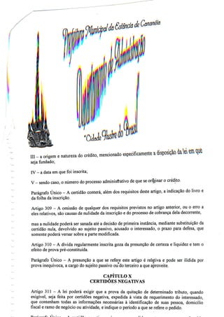 111 - a origem e natureza
seja fundado;
do crédito, mencionado especificamente a «&
IV - a data emquefoiinscrita;
V - sendo caso, o número do processo administrativo de que seoriginar o crédito.
Parágrafo Único - A certidão conterá, além dos requisitos deste artigo, a indicação do livro e
da folha da inscrição.
Artigo 309 - A omissão de qualquer dos requisitos previstos no artigo anterior, ou o erro a
eles relativos, são causas de nulidade da inscrição e do processo de cobrança dela decorrente,
mas a nulidade poderá ser sanada até a decisão de primeira instância, mediante substituição da
certidão nula, devolvido ao sujeito passivo, acusado o interessado, o prazo para defesa, que
somente poderá versar sobre a parte modificada.
Artigo 310 - A dívida regularmente inscrita goza da presunção de certeza e liquidez e tem o
efeito de prova pré-constituída.
Parágrafo Único - A presunção a que se refere este artigo é relativa e pode ser ilidida por
prova inequívoca, a cargo do sujeito passivo ou do terceiro a que aproveite.
CAPÍTULO X
CERTIDÕES NEGATIVAS
Artigo 311 - A lei poderá exigir que a prova da quitação de determinado tributo, quando
exigível, seja feita por certidões negativa, expedida à vista de requerimento do interessado,
que contenham todas as informações necessárias à identificação de suas pessoa, domicílio
fiscal e ramo de negócio ou atividade, e indique o período a que se refere o pedido.
 