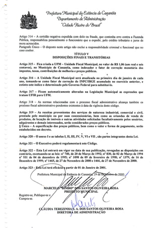 Prefeitura Municipal da Estância de Cananéia
'Departamento de Administração
"Cidade ^lustre
Artigo 314 - A certidão negativa expedida com dolo ou fraude, que contenha erro contra a Fazenda
Pública, responsabiliza pessoalmente o funcionário que a expedir, pelo crédito tributário e juros de
mora acrescidos.
Parágrafo Único - O disposto neste artigo não exclui a responsabilidade criminal e funcional queno
caso couber.
TÍTULO V
DISPOSIÇÕES FINAIS E TRANSITÓRIAS
Artigo 315 - Fica criada a UFM - Unidade Fiscal Municipal, novalor de R$ 1,06 (umreal e seis
centavos), no Município de Cananéia, como indexador e fator de correção monetária dos
impostos, taxas, contribuições de melhoria e preços públicos.
O f!
Artigo 316 - A Unidade Fiscal Municipal será atualizada no primeiro dia de janeiro de cada
ano, tomando-se como fator de correção do INPC/IBGE acumulado no exercício anterior, e
extinto este índice o determinado pelo Governo Federal para substituí-lo.
Artigo 317 - Ficam automaticamente alteradas na Legislação Municipal as expressões que
tratam UFIR para UFM.
Artigo 318 - As normas relacionadas com o processo fiscal administrativo alcança também os
processo fiscal administrativo pendentes existentes à data da vigência deste código.
Artigo 319 - As receitas provenientes dos serviços de natureza industrial, comercial e civil,
prestada pelo município ou por suas concessionárias, bem como as oriundas de venda de
produtos, de locação de imóveis e outras atividades solicitadas facultativamente pelos usuários,
adquirentes e demais interessados, serão considerados preços públicos.
§ Único - A especificação dos preços públicos, bem como o valor e forma de pagamento, serão
estabelecidos em decreto.
o r:
Artigo 320- O anexo I e as tabelas I, II, III, IV, V,VI e VII, sãopartes integrantes desta Lei.
Artigo 321 - O Executivo poderá regulamentará este Código.
Artigo 322- Esta Lei entrará em vigor na data de sua publicação, revogadas as disposições em
contrário, excetuando-se as leis: n° 740, de 20 de Março de 1992; n° 830, de 02 de Março de 1994
n° 931 de 04 de dezembro de 1995; n° 1098 de 09 de fevereiro de 1998; n° 1379, de 16 de
Dezembro de 1999; n° 1465, de 27 de Novembro de 2000 e 1466, de 27 de Novembro de 2000.
Artigo 323-J£sfa Lei terá eficácia^ partir de 01 de Janeiro de 2001.
Prefeitura Municipal da Estância de Cananéia!; 29 de
MBO" D0S SANTOS OLIVEI
PREEETTO MUNICIPAL
AUDIA TEREZINHA
Registre-se, Publique-se e
Cumpra-se.
S. A. DOS SANTOS OLIVEIRA ROSA
DIRETORÁ DE ADMINISTRAÇÃO
•J
 