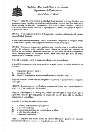 ,
Prefeitura Municipal da Estância de Cananéíâ
departamento de Administração
"Cidade ilustre
Artigo 30- Compete privativamente à autoridade fiscal constituir o crédito tributário pelo
lançamento, assim entendido o procedimento administrativo tendente a verificar a ocorrência
do fato gerador da obrigação correspondente, determinar a matéria tributável, calcular o
montante do tributo devido, identificar o sujeito passivo e, sendo o caso, propor a aplicação
da penalidade cabível.
§ ÚNICO- A atividade administrativa de lançamento é vinculada e obrigatória, sob pena de
responsabilidade funcional.
Artigo 31- O lançamento reporta-se à data da cfcorrência do fato gerador da obrigação e rege-
se pela Lei então vigente, ainda que posteriormente modificada ou revogada.
§ ÚNICO- Aplica-se ao lançamento a legislação que, posteriormente à ocorrência do fato
gerador da obrigação, tenha instituído novos critérios de apuração ou processos de
fiscalização, ampliando os poderes de investigação das autoridades fiscais ou outorgando ao
crédito maiores garantias ou privilégios, exceto, neste último caso, para efeito de atribuir
responsabilidade tributária a terceiros.
Artigo 32- A omissão ou erro do lançamento não aproveita ao contribuinte.
Artigo 33- O lançamento regularmente notificado ao sujeito passivo só poderá ser alterado em
virtude de:
I- impugnação do sujeito passivo;
H- recurso do ofício;
III- iniciativa da autoridade administrativa nos casos previstos no artigo 39.
Artigo 34- Nenhum contribuinte será obrigado ao pagamento de qualquer tributo sem prévia
notificação.
§ ÚNICO- O contribuinte será notificado do lançamento tributário na forma do disposto no
artigo 92, § 1.° da Lei Orgânica do Município.
Artigo 35- Será sempre de 30 (trinta) dias, contados da notificação, o prazo mínimo para o
pagamento e máximo para impugnação do lançamento, se outro prazo não for estipulado,
especialmente, neste código.
Artigo 36- A notificação de lançamento conterá:
I- o nome ou razão social do sujeito passivo;
H- o seu domicílio fiscal; t ,
TTT- a denominação do tributo e o exercício a que se refere;
IV- o valor de crédito tributário;
V- o prazo para recolhimento.
Artigo 37- Enquanto não extinto direito da Fazenda Municipal, poderão ser efetuados
lançamentos omitidos ou viciados por irregularidades ou erro de fato.
 