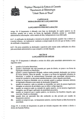 Prefeitura Wunícípalda Estância de Cananéia
^Departamento de ^dmínídraçao
"Cidade 9/usfre do «B/as//"
CAPITULO H
MODALIDADES DE LANÇAMENTOS
SEÇÃOI
LANÇAMENTO POR DECLARAÇÃO
Artigo 38- O lançamento é efetuado com base na declaração do sujeito passivo ou de
terceiros, quando um e outro, na forma da legislação tributária, prestar à autoridade
administrativa informações sobre matéria de fato, indispensáveisà sua efetivação.
§ 1.°- A retificação da declaração e iniciativa do próprio declarante, quando vise a reduzir ou
a excluir tributos, só é admissível mediante a comprovação do erro em que se funde, e antes
de notificado o lançamento.
§ 2.°- Os erros cometidos na declaração e apuráveis pelo exame serão retificados de ofício
pela autoridade administrativa a que competir a revisão daquela.
SEÇÃO n
LANÇAMENTO DE OFÍCIO
Artigo 39- O lançamento é efetuado e revisto de ofício pela autoridade administrativa nos
seguintes casos:
I- quando a Lei assim determinar;
D- quando a declaração não seja prestada por quem de direito, no prazo e na forma da
legislação tributária no Município;
Hl- quando a pessoa legalmente abrigada, embora tenha prestado declaração nos termos
do inciso anterior, deixe de atender, no prazo e na forma da legislação tributária do
Município, a pedido de esclarecimento formulado pela autoridade administrativa,
recuse-se a prestá-lo ou não preste satisfatoriamente, ajuízo daquela autoridade;
IV- quando se comprove falsidade, erro ou omissão quanto a qualquer elemento definido
na legislação tributária como sendo de declaração obrigatória;
V- quando se comprove ação ou omissão ou inexatidão, por parte da pessoa legalmente
obrigada, no exercício da atividade a que se refere o artigo seguinte;
VI- quando se comprove ação ou omissão do sujeito passivo, ou de terceiros legalmente
obrigados, que dê lugar a aplicação de penalidade pecuniária;
VII- quando se comprove que o sujeito passivo, ou terceiros, em benefício daquele, agiu
com dolo, fraude ou simulação;
VIU- quando deva ser apreciado fato não conhecido ou não provado por ocasião do
lançamento anterior;
IX- quando se comprove que, no lançamento anterior, ocorreu fraude ou falta funcional da
autoridade.
Artigo 40- A revisão do lançamento só pode ser iniciada enquanto não extinto o direito o
direito da Fazenda Pública.
 