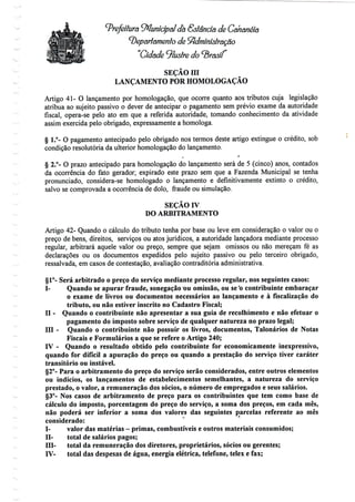 Prefeitura Municipal db GstSndã de Câhsnéíâ
^epãrtamenlo de Sfídmínístmção
Cidade ilustre do
SEÇÃO m
LANÇAMENTO POR HOMOLOGAÇÃO
^--
Artigo 41- O lançamento por homologação, que ocorre quanto aos tributos cuja legislação
atribua ao sujeito passivo o dever de antecipar o pagamento sem prévio exame da autoridade
fiscal, opera-se pelo ato em que a referida autoridade, tomando conhecimento da atividade
assim exercida pelo obrigado, expressamente a homologa.
§ 1.°- O pagamento antecipado pelo obrigado nos termos deste artigo extingue o crédito, sob
condição resolutória da ulterior homologação do lançamento.
i f
§ 2.°- O prazo antecipado para homologação do lançamento será de 5 (cinco) anos, contados
da ocorrência do fato gerador; expirado este prazo sem que a Fazenda Municipal se tenha
pronunciado, considera-se homologado o lançamento e definitivamente extinto o crédito,
salvo se comprovada a ocorrência de dolo, fraude ou simulação.
SEÇÃO rv
DO ARBITRAMENTO
Artigo 42- Quando o cálculo do tributo tenha por base ou leve em consideração o valor ou o
preço de bens, direitos, serviços ou atos jurídicos, a autoridade lançadora mediante processo
regular, arbitrará aquele valor ou preço, sempre que sejam omissos ou não mereçam fé as
declarações ou os documentos expedidos pelo sujeito passivo ou pelo terceiro obrigado,
ressalvada, em casos de contestação, avaliação contraditória administrativa.
§1°- Será arbitrado o preço do serviço mediante processo regular, nos seguintes casos:
I- Quando se apurar fraude, sonegação ou omissão, ou se *o contribuinte embaraçar
o exame de livros ou documentos necessários ao lançamento e à fiscalização do
tributo, ou não estiver inscrito no Cadastro Fiscal;
n - Quando o contribuinte não apresentar a sua guia de recolhimento e não efetuar o
pagamento do imposto sobre serviço de qualquernatureza no prazo legal;
III - Quando o contribuinte não possuir os livros, documentos, Talonários de Notas
Fiscais e Formulários a que se refere o Artigo 240;
IV - Quando o resultado obtido pelo contribuinte for economicamente inexpressivo,
quando for difícil a apuração do preço ou quando a prestação do serviço tiver caráter
transitório ou instável.
§2°- Para o arbitramento do preço do serviço serão considerados, entre outros elementos
ou indícios, os lançamentos de estabelecimentos semelhantes, a natureza do serviço
prestado, o valor, a remuneração dos sócios, o número de empregados e seus salários.
§3°- Nos casos de arbitramento de preço para os contribuintes que tem como base de
cálculo do imposto, porcentagem do preço do serviço, a soma dos preços, em cada mês,
não poderá ser inferior a soma dos valores das seguintes parcelas referente ao mês
considerado:
I- valor das matérias - primas, combustíveis e outros materiais consumidos;
n- total de salários pagos;
Hl- total da remuneração dos diretores, proprietários, sócios ou gerentes;
IV- total das despesas de água, energia elétrica, telefone, telex e fax;
 