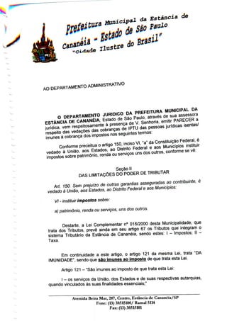 AO
DEPARTAMENTO ADMINISTRATIVO
Seção II
DAS LIMITAÇÕES DO PODER DE TRIBUTAR
Art 150 Sem prejuízo de outras garantias asseguradas ao contribuinte, é
vedado à União, aos Estados, ao Distrito Federal e aos Municípios:
VI - instituir impostos sobre:
a) património, renda ou serviços, uns dos outros.
Destarte, a Lei Complementar n° 016/2000 desta Municipalidade, que
trata dos Tributos, prevê ainda em seu artigo 67 os Tributos que integram o
sistema Tributário da Estância de Cananéia, sendo estes: l - Impostos; II -
Taxa.
Em continuidade a este artigo, o artigo 121 da mesma Lei, trata "DA
IMUNIDADE", sendo que são imunes ao imposto de que trata esta Lei.
Artigo 121 - "São imunes ao imposto de quetrata esta Lei:
l - os serviços da União, dos Estados e de suas respectivasautarquias,
quando vinculados às suas finalidades essenciais;"
Avenida Beiia Mar, 287, Centro, Estância de Cananéia/SP
Fone: (13) 38515100/ Ramal5114
Fax: (13) 38515101
 
