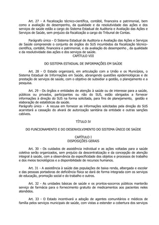 Art. 27 - A fiscalização técnico-científica, contábil, financeira e patrimonial, bem
como a avaliação do desempenho, da qualidade e da resolutividade das ações e dos
serviços de saúde estão a cargo do Sistema Estadual de Auditoria e Avaliação das Ações e
Serviços de Saúde, sem prejuízo da fiscalização a cargo do Tribunal de Contas.
Parágrafo único - O Sistema Estadual de Auditoria e Avaliação das Ações e Serviços
de Saúde compreende o conjunto de órgãos do SUS incumbidos da fiscalização técnicocientífica, contábil, financeira e patrimonial, e da avaliação do desempenho , da qualidade
e da resolutividade das ações e dos serviços de saúde.
CAPÍTULO VIII
DO SISTEMA ESTADUAL DE INFORMAÇÕES EM SAÚDE
Art. 28 - O Estado organizará, em articulação com a União e os Municípios, o
Sistema Estadual de Informações em Saúde, abrangendo questões epidemiológicas e de
prestação de serviços de saúde, com o objetivo de subsidiar a gestão, o planejamento e a
pesquisa.
Art. 29 - Os órgãos e entidades de atenção à saúde ou de interesse para a saúde,
públicos ou privados, participantes ou não do SUS, estão obrigados a fornecer
informações à direção do SUS na forma solicitada, para fins de planejamento, gestão e
elaboração de estatísticas da saúde.
Parágrafo único - A recusa em fornecer as informações solicitadas pela direção do SUS
acarretará a cassação do alvará de autorização sanitária da entidade e outras sanções
cabíveis.
TÍTULO IV
DO FUNCIONAMENTO E DO DESENVOLVIMENTO DO SISTEMA ÚNICO DE SAÚDE
CAPÍTULO I
DISPOSIÇÕES GERAIS
Art. 30 - Os cuidados de assistência individual e as ações voltadas para a saúde
coletiva serão organizados, sem prejuízo da descentralização e da concepção de atenção
integral à saúde, com a observância da especificidade dos objetos e processos de trabalho
e dos meios tecnológicos e a disponibilidade de recursos humanos.
Art. 31 - A assistência à saúde das populações de baixa renda, albergada e escolar
e das pessoas portadoras de deficiência física se dará de forma integrada com os serviços
de educação, promoção social e do trabalho e outros.
Art. 32 - As unidades básicas de saúde e os prontos-socorros públicos manterão
serviço de farmácia para o fornecimento gratuito de medicamentos aos pacientes neles
atendidos.
Art. 33 - O Estado incentivará a adoção de agentes comunitários e médicos de
família pelos serviços municipais de saúde, com vistas a estender a cobertura dos serviços

 