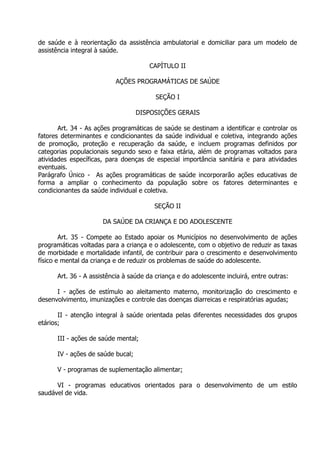 de saúde e à reorientação da assistência ambulatorial e domiciliar para um modelo de
assistência integral à saúde.
CAPÍTULO II
AÇÕES PROGRAMÁTICAS DE SAÚDE
SEÇÃO I
DISPOSIÇÕES GERAIS
Art. 34 - As ações programáticas de saúde se destinam a identificar e controlar os
fatores determinantes e condicionantes da saúde individual e coletiva, integrando ações
de promoção, proteção e recuperação da saúde, e incluem programas definidos por
categorias populacionais segundo sexo e faixa etária, além de programas voltados para
atividades específicas, para doenças de especial importância sanitária e para atividades
eventuais.
Parágrafo Único - As ações programáticas de saúde incorporarão ações educativas de
forma a ampliar o conhecimento da população sobre os fatores determinantes e
condicionantes da saúde individual e coletiva.
SEÇÃO II
DA SAÚDE DA CRIANÇA E DO ADOLESCENTE
Art. 35 - Compete ao Estado apoiar os Municípios no desenvolvimento de ações
programáticas voltadas para a criança e o adolescente, com o objetivo de reduzir as taxas
de morbidade e mortalidade infantil, de contribuir para o crescimento e desenvolvimento
físico e mental da criança e de reduzir os problemas de saúde do adolescente.
Art. 36 - A assistência à saúde da criança e do adolescente incluirá, entre outras:
I - ações de estímulo ao aleitamento materno, monitorização do crescimento e
desenvolvimento, imunizações e controle das doenças diarreicas e respiratórias agudas;
II - atenção integral à saúde orientada pelas diferentes necessidades dos grupos
etários;
III - ações de saúde mental;
IV - ações de saúde bucal;
V - programas de suplementação alimentar;
VI - programas educativos orientados para o desenvolvimento de um estilo
saudável de vida.

 