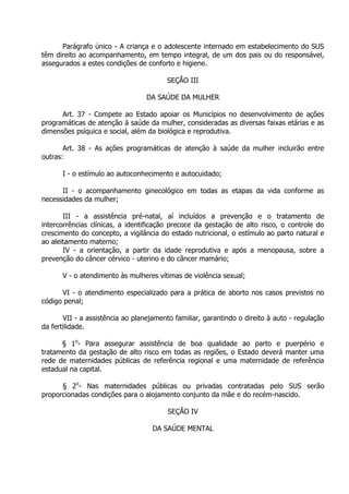 Parágrafo único - A criança e o adolescente internado em estabelecimento do SUS
têm direito ao acompanhamento, em tempo integral, de um dos pais ou do responsável,
assegurados a estes condições de conforto e higiene.
SEÇÃO III
DA SAÚDE DA MULHER
Art. 37 - Compete ao Estado apoiar os Municípios no desenvolvimento de ações
programáticas de atenção à saúde da mulher, consideradas as diversas faixas etárias e as
dimensões psíquica e social, além da biológica e reprodutiva.
Art. 38 - As ações programáticas de atenção à saúde da mulher incluirão entre
outras:
I - o estímulo ao autoconhecimento e autocuidado;
II - o acompanhamento ginecológico em todas as etapas da vida conforme as
necessidades da mulher;
III - a assistência pré-natal, aí incluídos a prevenção e o tratamento de
intercorrências clínicas, a identificação precoce da gestação de alto risco, o controle do
crescimento do concepto, a vigilância do estado nutricional, o estímulo ao parto natural e
ao aleitamento materno;
IV - a orientação, a partir da idade reprodutiva e após a menopausa, sobre a
prevenção do câncer cérvico - uterino e do câncer mamário;
V - o atendimento às mulheres vítimas de violência sexual;
VI - o atendimento especializado para a prática de aborto nos casos previstos no
código penal;
VII - a assistência ao planejamento familiar, garantindo o direito à auto - regulação
da fertilidade.
§ 1o- Para assegurar assistência de boa qualidade ao parto e puerpério e
tratamento da gestação de alto risco em todas as regiões, o Estado deverá manter uma
rede de maternidades públicas de referência regional e uma maternidade de referência
estadual na capital.
§ 2o- Nas maternidades públicas ou privadas contratadas pelo SUS serão
proporcionadas condições para o alojamento conjunto da mãe e do recém-nascido.
SEÇÃO IV
DA SAÚDE MENTAL

 