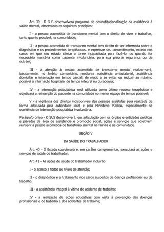 Art. 39 - O SUS desenvolverá programa de desinstitucionalização da assistência à
saúde mental, observados os seguintes princípios:
I - a pessoa acometida de transtorno mental tem o direito de viver e trabalhar,
tanto quanto possível, na comunidade;
II - a pessoa acometida de transtorno mental tem direito de ser informada sobre o
diagnóstico e os procedimentos terapêuticos, e expressar seu consentimento, exceto nos
casos em que seu estado clínico a torne incapacitada para fazê-lo, ou quando for
necessário mantê-la como paciente involuntário, para sua própria segurança ou de
outrém;
III - a atenção à pessoa acometida de transtorno mental realizar-se-á,
basicamente, no âmbito comunitário, mediante assistência ambulatorial, assistência
domiciliar e internação em tempo parcial, de modo a se evitar ou reduzir ao máximo
possível a internação hospitalar de tempo integral ou duradoura;
IV - a internação psiquiátrica será utilizada como último recurso terapêutico e
objetivará a reinserção do paciente na comunidade no menor espaço de tempo possível;
V - a vigilância dos direitos indisponíveis das pessoas assistidas será realizada de
forma articulada pela autoridade local e pelo Ministério Público, especialmente na
ocorrência de internação psiquiátrica involuntária.
Parágrafo único - O SUS desenvolverá, em articulação com os órgãos e entidades públicas
e privadas da área de assistência e promoção social, ações e serviços que objetivem
reinserir a pessoa acometida de transtorno mental na família e na comunidade.
SEÇÃO V
DA SAÚDE DO TRABALHADOR
Art. 40 - O Estado coordenará e, em caráter complementar, executará as ações e
serviços de saúde do trabalhador.
Art. 41 - As ações de saúde do trabalhador incluirão:
I - o acesso a todos os níveis de atenção;
II - o diagnóstico e o tratamento nos casos suspeitos de doença profissional ou de
trabalho;
III - a assistência integral à vítima de acidente de trabalho;
IV - a realização de ações educativas com vista à prevenção das doenças
profissionais e do trabalho e dos acidentes de trabalho;

 