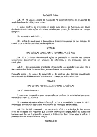 DA SAÚDE BUCAL
Art. 49 - O Estado apoiará os municípios no desenvolvimento de programas de
saúde bucal que incluirão, entre outras:
I - ações coletivas de prevenção em saúde bucal através da fluoretação das águas
de abastecimento e das ações educativas voltadas para prevenção da cárie e de doenças
gengivais;
II - assistência ao indivíduo;
III - ações de saúde para o diagnóstico e tratamento precoce da má- oclusão, do
câncer bucal e das fendas e fissuras labiopalatais.
SEÇÃO IX
DAS DOENÇAS SEXUALMENTE TRANSMISSÍVEIS E AIDS
Art. 50 - O Estado desenvolverá ações de prevenção e controle das doenças
sexualmente transmissíveis em unidades de referência, e em articulação com os
municípios.
Art. 51 - Será assegurada orientação e tratamento aos portadores do vírus HIV e
aos doentes de AIDS e de outras doenças sexualmente transmissíveis.
Parágrafo único - As ações de prevenção e de controle das doenças sexualmente
transmissíveis serão coordenadas e executadas por equipes multiprofissionais.
SEÇÃO X
DAS OUTRAS MEDIDAS ASSISTENCIAIS ESPECÍFICAS
Art. 52 - O SUS manterá:
I - unidades terapêuticas para recuperação de usuários de substâncias que geram
dependência física ou psíquica;
II - serviços de orientação e informação sobre a sexualidade humana, incluindo
informação e orientação acerca dos mecanismos de regulação da fertilidade.
Art. 53 - O SUS promoverá o esclarecimento público e a divulgação das normas
sobre as condições e os requisitos que facilitem a remoção de órgão, tecido ou substância
humana para fins de transplante, pesquisa e tratamento, bem como sobre a coleta, o
processamento e a transfusão de sangue.
CAPÍTULO III

 
