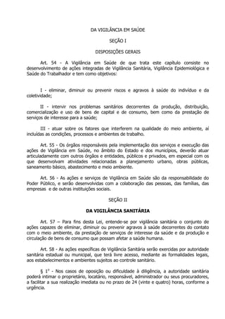 DA VIGILÂNCIA EM SAÚDE
SEÇÃO I
DISPOSIÇÕES GERAIS
Art. 54 - A Vigilância em Saúde de que trata este capítulo consiste no
desenvolvimento de ações integradas de Vigilância Sanitária, Vigilância Epidemiológica e
Saúde do Trabalhador e tem como objetivos:
I - eliminar, diminuir ou prevenir riscos e agravos à saúde do indivíduo e da
coletividade;
II - intervir nos problemas sanitários decorrentes da produção, distribuição,
comercialização e uso de bens de capital e de consumo, bem como da prestação de
serviços de interesse para a saúde;
III - atuar sobre os fatores que interferem na qualidade do meio ambiente, aí
incluídas as condições, processos e ambientes de trabalho.
Art. 55 - Os órgãos responsáveis pela implementação dos serviços e execução das
ações de Vigilância em Saúde, no âmbito do Estado e dos municípios, deverão atuar
articuladamente com outros órgãos e entidades, públicos e privados, em especial com os
que desenvolvam atividades relacionadas a planejamento urbano, obras públicas,
saneamento básico, abastecimento e meio ambiente.
Art. 56 - As ações e serviços de Vigilância em Saúde são da responsabilidade do
Poder Público, e serão desenvolvidas com a colaboração das pessoas, das famílias, das
empresas e de outras instituições sociais.
SEÇÃO II
DA VIGILÂNCIA SANITÁRIA
Art. 57 – Para fins desta Lei, entende-se por vigilância sanitária o conjunto de
ações capazes de eliminar, diminuir ou prevenir agravos à saúde decorrentes do contato
com o meio ambiente, da prestação de serviços de interesse da saúde e da produção e
circulação de bens de consumo que possam afetar a saúde humana.
Art. 58 - As ações específicas de Vigilância Sanitária serão exercidas por autoridade
sanitária estadual ou municipal, que terá livre acesso, mediante as formalidades legais,
aos estabelecimentos e ambientes sujeitos ao controle sanitário.
§ 1o - Nos casos de oposição ou dificuldade à diligência, a autoridade sanitária
poderá intimar o proprietário, locatário, responsável, administrador ou seus procuradores,
a facilitar a sua realização imediata ou no prazo de 24 (vinte e quatro) horas, conforme a
urgência.

 