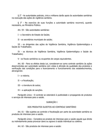 § 2o - As autoridades policiais, civis e militares darão apoio às autoridades sanitárias
na execução das ações de vigilância sanitária.
§ 3o - No exercício de suas funções a autoridade sanitária recorrerá, quando
necessário, ao Ministério Público.
Art. 59 - São autoridades sanitárias:
I - o Secretário de Estado da Saúde;
II - os secretários municipais de saúde;
III - os dirigentes das ações de Vigilância Sanitária, Vigilância Epidemiológica e
Saúde do Trabalhador;
IV - os técnicos de Vigilância Sanitária, Vigilância Epidemiológica e Saúde do
Trabalhador;
V - os fiscais sanitários ou ocupantes de cargos equivalentes.
Art. 60 - Para os efeitos desta Lei, consideram-se como controle sanitário às ações
desenvolvidas por autoridade sanitária com vistas à aferição da qualidade dos produtos e
verificação das condições para o licenciamento e funcionamento dos estabelecimentos,
abrangendo:
I – a vistoria;
II – a fiscalização;
III – a lavratura de autos;
IV – a aplicação de sanções.
Parágrafo único - O controle se estenderá à publicidade e propaganda de produtos
e serviços de interesse para a saúde.
SUBSEÇÃO I
DOS PRODUTOS SUJEITOS AO CONTROLE SANITÁRIO
Art. 61 - São sujeitos ao controle e fiscalização por parte da autoridade sanitária os
produtos de interesse para a saúde.
Parágrafo único - Considera-se produto de interesse para a saúde aquele que direta
ou indiretamente possa provocar dano ou agravo à saúde individual ou coletiva.
Art. 62 - São produtos de interesse para a saúde:

 