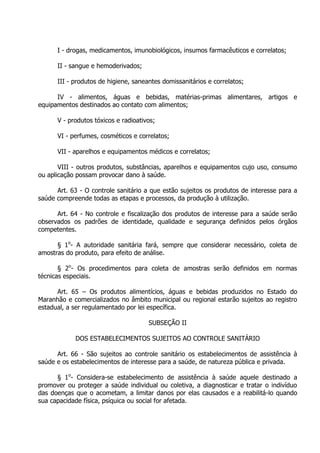 I - drogas, medicamentos, imunobiológicos, insumos farmacêuticos e correlatos;
II - sangue e hemoderivados;
III - produtos de higiene, saneantes domissanitários e correlatos;
IV - alimentos, águas e bebidas, matérias-primas alimentares, artigos e
equipamentos destinados ao contato com alimentos;
V - produtos tóxicos e radioativos;
VI - perfumes, cosméticos e correlatos;
VII - aparelhos e equipamentos médicos e correlatos;
VIII - outros produtos, substâncias, aparelhos e equipamentos cujo uso, consumo
ou aplicação possam provocar dano à saúde.
Art. 63 - O controle sanitário a que estão sujeitos os produtos de interesse para a
saúde compreende todas as etapas e processos, da produção à utilização.
Art. 64 - No controle e fiscalização dos produtos de interesse para a saúde serão
observados os padrões de identidade, qualidade e segurança definidos pelos órgãos
competentes.
§ 1o- A autoridade sanitária fará, sempre que considerar necessário, coleta de
amostras do produto, para efeito de análise.
§ 2o- Os procedimentos para coleta de amostras serão definidos em normas
técnicas especiais.
Art. 65 – Os produtos alimentícios, águas e bebidas produzidos no Estado do
Maranhão e comercializados no âmbito municipal ou regional estarão sujeitos ao registro
estadual, a ser regulamentado por lei específica.
SUBSEÇÃO II
DOS ESTABELECIMENTOS SUJEITOS AO CONTROLE SANITÁRIO
Art. 66 - São sujeitos ao controle sanitário os estabelecimentos de assistência à
saúde e os estabelecimentos de interesse para a saúde, de natureza pública e privada.
§ 1o- Considera-se estabelecimento de assistência à saúde aquele destinado a
promover ou proteger a saúde individual ou coletiva, a diagnosticar e tratar o indivíduo
das doenças que o acometam, a limitar danos por elas causados e a reabilitá-lo quando
sua capacidade física, psíquica ou social for afetada.

 
